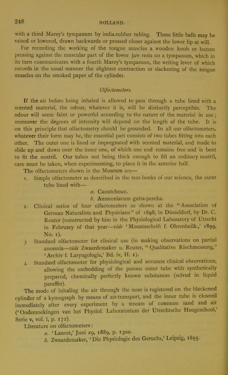 with a third Marey’s tympanum by india-rubber tubing. These little balls may be raised or lowered, drawn backwards or pressed closer against the lower lip at will. For recording the working of the tongue muscles a wooden knob or button pressing against the muscular part of the lower jaw rests on a tympanum, which in its turn communicates with a fourth Marey’s tympanum, the writing lever of which records in the usual manner the slightest contraction or slackening of the tongue muscles on the smoked paper of the cylinder. Olfactometers. If the air before being inhaled is allowed to pass through a tube lined with a scented material, the odour, whatever it is, will be distinctly perceptible. The odour will seem faint or powerful according to the nature of the material in use; moreover the degrees of intensity will depend on the length of the tube. It is on this principle that olfactometry should be grounded. In all our olfactometers, whatever their form may be, the essential part consists of two tubes fitting into each other. The outer one is lined or impregnated with scented material, and made to slide up and down over the inner one, of which one end remains free and is bent to fit the nostril. Our tubes not being thick enough to fill an ordinary nostril, care must be taken, when experimenting, to place it in the anterior half. The olfactometers shown in the Museum are— 1. Simple olfactometer as described in the text-books of our science, the outer tube lined with— a. Caoutchouc, b. Ammoniacum gutta-percha. 2. Clinical series of four olfactometers as shown at the “Association of German Naturalists and Physicians” of 1898, in Diisseldorf, by Dr. C. Reuter (constructed by him in the Physiological Laboratory of Utrecht in February of that year—vide ‘ Monatsschrift f. Ohrenheilk.,’ 1899, No. i). 3 Standard olfactometer for clinical use (in making observations on partial anosmia—vide Zwaardemaker u. Reuter, “ Qualitative Riechmessung,” 'Archiv f, Laryngologie,’ Bd. iv, H. i). 4. Standard olfactometer for physiological and accurate clinical observations, allowing the embedding of the porous outer tube with synthetically prepared, chemically perfectly known substances (solved in liquid paraffin). The mode of inhaling the air through the nose is registered on the blackened cylinder of a kymograph by means of air-transport, and the inner tube is cleaned immediately after every experiment by a stream of common sand and air (‘Onderzoekingen van het Physiol. Laboratorium der Utrechtsche Hoogeschool,’ Serie v, vol. i, p. 172). Literature on olfactometers: a. ‘Lancet,’ Juni 29, 1889, p. 1300. b. Zwaardemaker, ‘Die Physiologic des Geruchs,’ Leipzig, 1895.