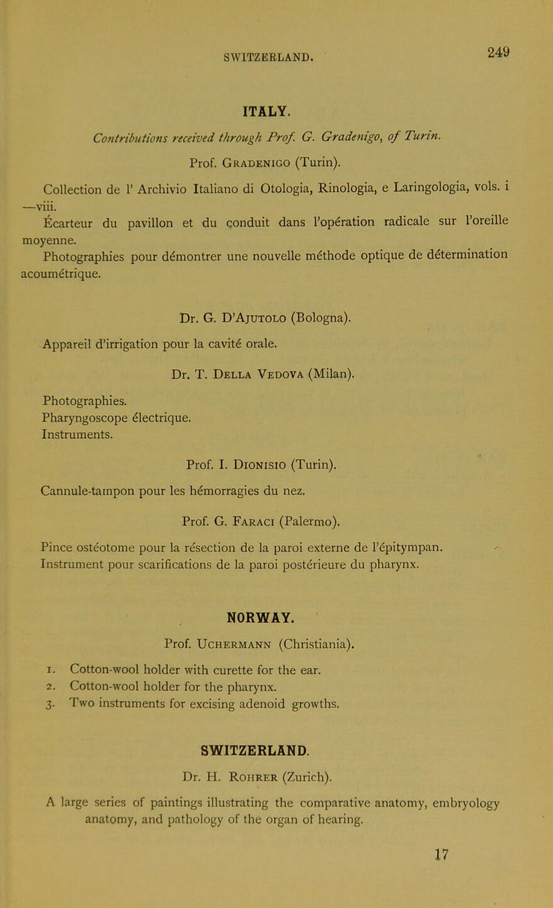 SWITZEELAND. ITALY. Contributions received through Prof. G. Gradenigo^ of Turin. Prof. Gradenigo (Turin). Collection de 1’ Archivio Italiano di Otologia, Rinologia, e Laringologia, vols. i —viii. Ecarteur du pavilion et du conduit dans I’operation radicale sur I’oreille moyenne. Photographies pour d^montrer une nouvelle m^thode optique de determination acoumetrique. Dr, G. D’Ajutolo (Bologna). Appareil d’irrigation pour la cavite orale. Dr. T. Della Vedova (Milan). Photographies. Pharyngoscope eiectrique. Instruments. Prof. I. Dionisio (Turin). Cannule-tampon pour les h^morragies du nez. Prof. G. Faraci (Palermo). Pince osteotome pour la resection de la paroi externe de I’dpitympan. Instrument pour scarifications de la paroi postdrieure du pharynx. NORWAY. Prof. Uchermann (Christiania). 1. Cotton-wool holder with curette for the ear. 2. Cotton-wool holder for the pharynx. 3. Two instruments for excising adenoid growths. SWITZERLAND. Dr. H. Rohrer (Zurich). A large series of paintings illustrating the comparative anatomy, embryology anatomy, and pathology of the organ of hearing. 17