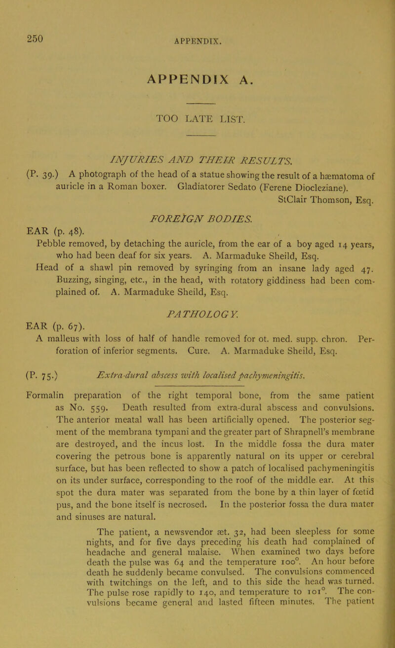 APPENDIX. APPENDIX A. TOO LATE LIST. INJURIES AND THEIR RESULTS. (P. 39.) A photograph of the head of a statue showing the result of a haematoma of auricle in a Roman boxer. Gladiatorer Sedato (Ferene Diocleziane). SlClair Thomson, Esq. FOREIGN BODIES. EAR (p. 48). Pebble removed, by detaching the auricle, from the ear of a boy aged 14 years, who had been deaf for six years. A. Marmaduke Sheild, Esq. Head of a shawl pin removed by syringing from an insane lady aged 47. Buzzing, singing, etc., in the head, with rotatory giddiness had been com- plained of. A. Marmaduke Sheild, Esq. PATHOLOGY. EAR (p. 67). A malleus with loss of half of handle removed for ot. med. supp. chron. foration of inferior segments. Cure. A. Marmaduke Sheild, Esq. Per- (P. 75.) Extra-dural abscess with localisedpachymenhigitis. Formalin preparation of the right temporal bone, from the same patient as No. 559. Death resulted from extra-dural abscess and convulsions. The anterior meatal wall has been artificially opened. The posterior seg- ment of the membrana tympani and the greater part of Shrapnell’s membrane are destroyed, and the incus lost. In the middle fossa the dura mater covering the petrous bone is apparently natural on its upper or cerebral surface, but has been reflected to show a patch of localised pachymeningitis on its under surface, corresponding to the roof of the middle ear. At this spot the dura mater was separated from the bone by a thin layer of foetid pus, and the bone itself is necrosed. In the posterior fossa the dura mater and sinuses are natural. The patient, a newsvendor aet. 32, had been sleepless for some nights, and for five days preceding his death had complained of headache and general malaise. When examined two days before death the pulse was 64 and the temperature 100°. An hour before death he suddenly became convulsed. The convulsions commenced with twitchings on the left, and to this side the head was turned. The pulse rose rapidly to 140, and temperature to 101°. The con- vulsions became general and lasted fifteen minutes. The patient