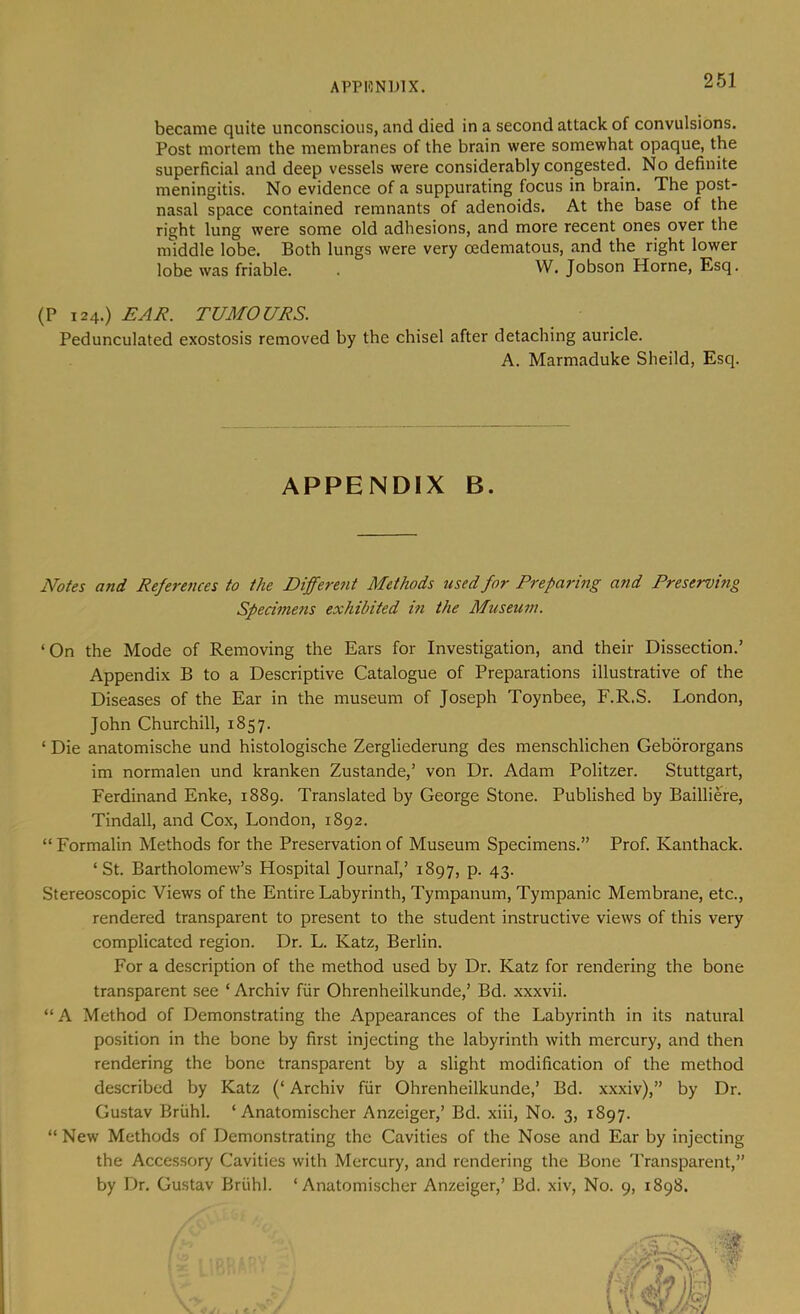 APPHNIJIX. became quite unconscious, and died in a second attack of convulsions. Post mortem the membranes of the brain were somewhat opaque, the superficial and deep vessels were considerably congested. No definite meningitis. No evidence of a suppurating focus in brain. The post- nasal space contained remnants of adenoids. At the base of the right lung were some old adhesions, and more recent ones over the middle lobe. Both lungs were very cedematous, and the right lower (P 124.) TUMOURS. Pedunculated exostosis removed by the chisel after detaching auricle. Notes and References to the Differe7it Methods used for Preparing arid Preservmg Specimens exhibited in the Museum. ‘On the Mode of Removing the Ears for Investigation, and their Dissection.’ Appendix B to a Descriptive Catalogue of Preparations illustrative of the Diseases of the Ear in the museum of Joseph Toynbee, F.R.S. London, John Churchill, 1857. ‘ Die anatomische und histologische Zergliederung des menschlichen Gebororgans im normalen und kranken Zustande,’ von Dr. Adam Politzer. Stuttgart, Ferdinand Enke, 1889. Translated by George Stone. Published by Bailliere, Tindall, and Cox, London, 1892. “ Formalin Methods for the Preservation of Museum Specimens.” Prof. Kanthack. ‘St. Bartholomew’s Hospital Journal,’ 1897, p. 43. Stereoscopic Views of the Entire Labyrinth, Tympanum, Tympanic Membrane, etc., rendered transparent to present to the student instructive views of this very complicated region. Dr. L. Katz, Berlin. For a description of the method used by Dr. Katz for rendering the bone transparent see ‘ Archiv fiir Ohrenheilkunde,’ Bd. xxxvii. “A Method of Demonstrating the Appearances of the Labyrinth in its natural position in the bone by first injecting the labyrinth with mercury, and then rendering the bone transparent by a slight modification of the method described by Katz (‘ Archiv fiir Ohrenheilkunde,’ Bd. xxxiv),” by Dr. Gustav Briihl. ‘ Anatomischer Anzeiger,’ Bd. xiii. No. 3, 1897. “ New Methods of Demonstrating the Cavities of the Nose and Ear by injecting the Accessory Cavities with Mercury, and rendering the Bone Transparent,” by Dr. Gustav Briihl. ‘Anatomischer Anzeiger,’ Bd. xiv. No. 9, 1898. lobe was friable. W. Jobson Horne, Esq. A. Marmaduke Sheild, Esq. APPENDIX B.