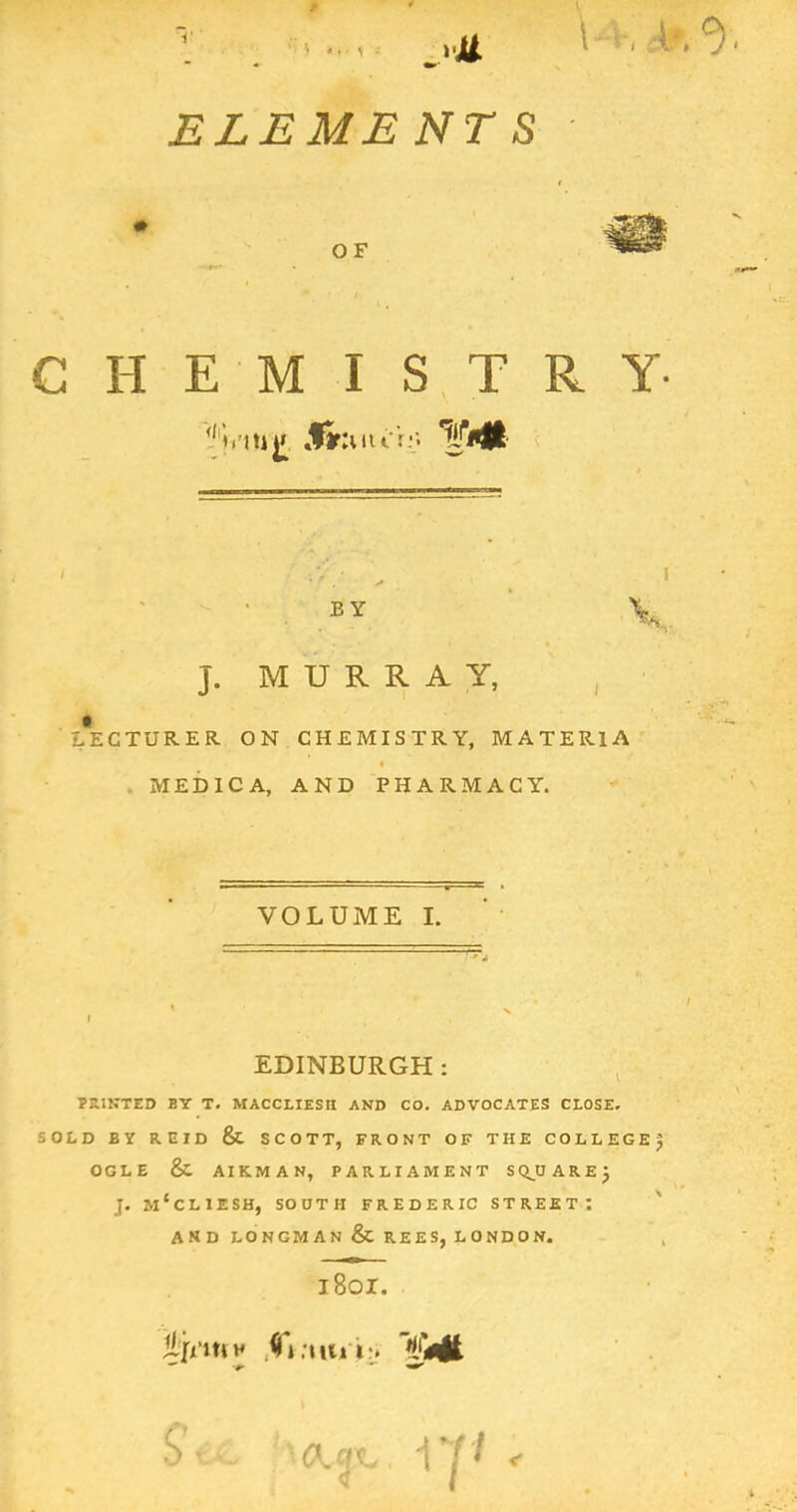' i «. < : ELEMENTS OF CHEMISTRY- tu^ Xr :uu'r;'. BY J. MURRAY, , LECTURER ON CHEMISTRY, MATERIA f . MEDICA, AND PHARMACY. VOLUME I. EDINBURGH: , . PRINTED BY T. MACCLIESH AND CO. ADVOCATES CLOSE. SOLD BY REID & SCOTT, FRONT OF THE COLLEGER OGLE & AIRMAN, PARLIAMENT SC^DARE^ J. m'cLIESH, south FREDERIC STREET! ' and LONGMAN & REES, LONDON. i8oi. *** 5'. .