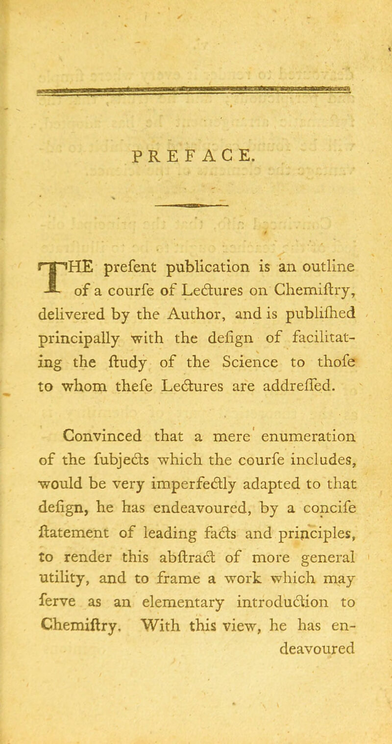 PREFACE. The prefent publication is an outline of a courfe of Ledures on Ghemiftry, delivered by the Author, and is publilhed principally with the defign of facilitat- ing the ftudy of the Science to thofe to whom thefe Ledures are addrelTed. Convinced that a mere' enumeration of the fubjeds which the courfe includes, would be very imperfedly adapted to that defign, he has endeavoured, by a concife Ratement of leading fads and principles, to render this abftrad of more general utility, and to frame a work which may ferve as an elementary introdudion to Chemiftry. With this view, he has en- deavoured