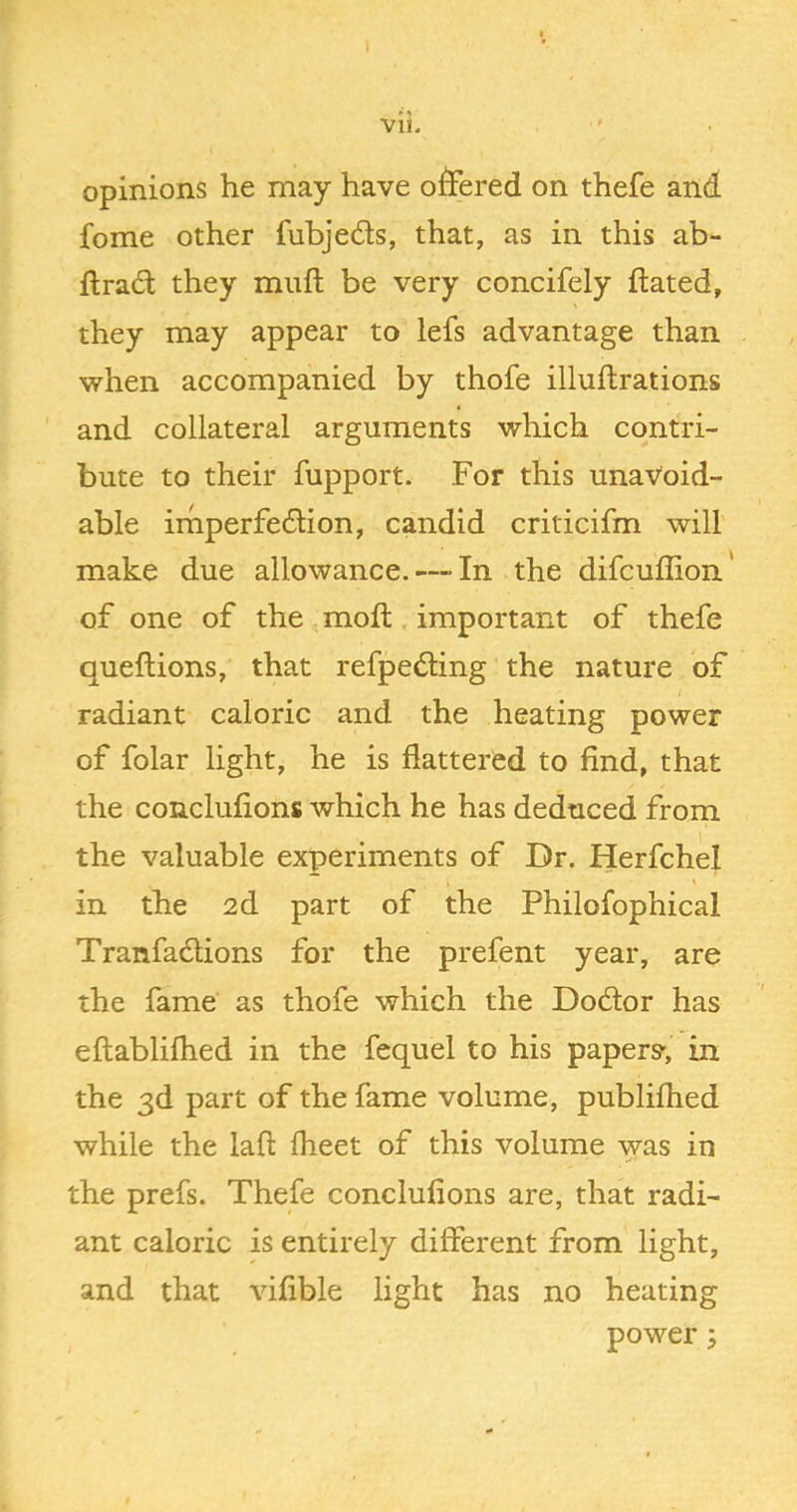 opinions he nmay have offered on thefe and fome other fubjeds, that, as in this ab- ftrad they muft be very concifely dated, they may appear to lefs advantage than when accompanied by thofe illuftrations ' and collateral arguments which contri- bute to their fupport. For this unavoid- able irnperfedion, candid criticifm will make due allowance. — In the difcuffion' of one of the mod important of thefe quedions, that refpeding the nature of radiant caloric and the heating power of folar light, he is flattered to find, that the conclufions which he has deduced from the valuable experiments of Dr. Herfchd in the 2d part of the Philofophical Tranfadions for the prefent year, are the fame as thofe which the Dodor has edablilhed in the fequel to his papers', in the 3d part of the fame volume, publiflied while the lad fheet of this volume was in the prefs. Thefe conclufions are, that radi- ant caloric is entirely different from light, and that vifible light has no heating power;