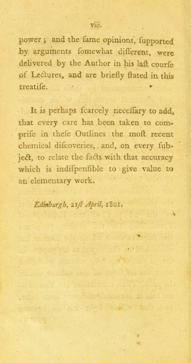 power ; and the fame opinions', fupported « by arguments fomewhat different, were delivered by the Author in his lafl courfe of Ledures, and are briefly dated in this treatife. . • *■ It is perhaps fcarcely neceffary to add, that every care has been taken to com- prife in thefe Outlines the mofl: recent chemical difcoveries;, and, on every fub- jed, to relate the fads with that accuracy which is indifpenfible to give value to an elementary work. Edinburgh, iijl April, i8oi« i
