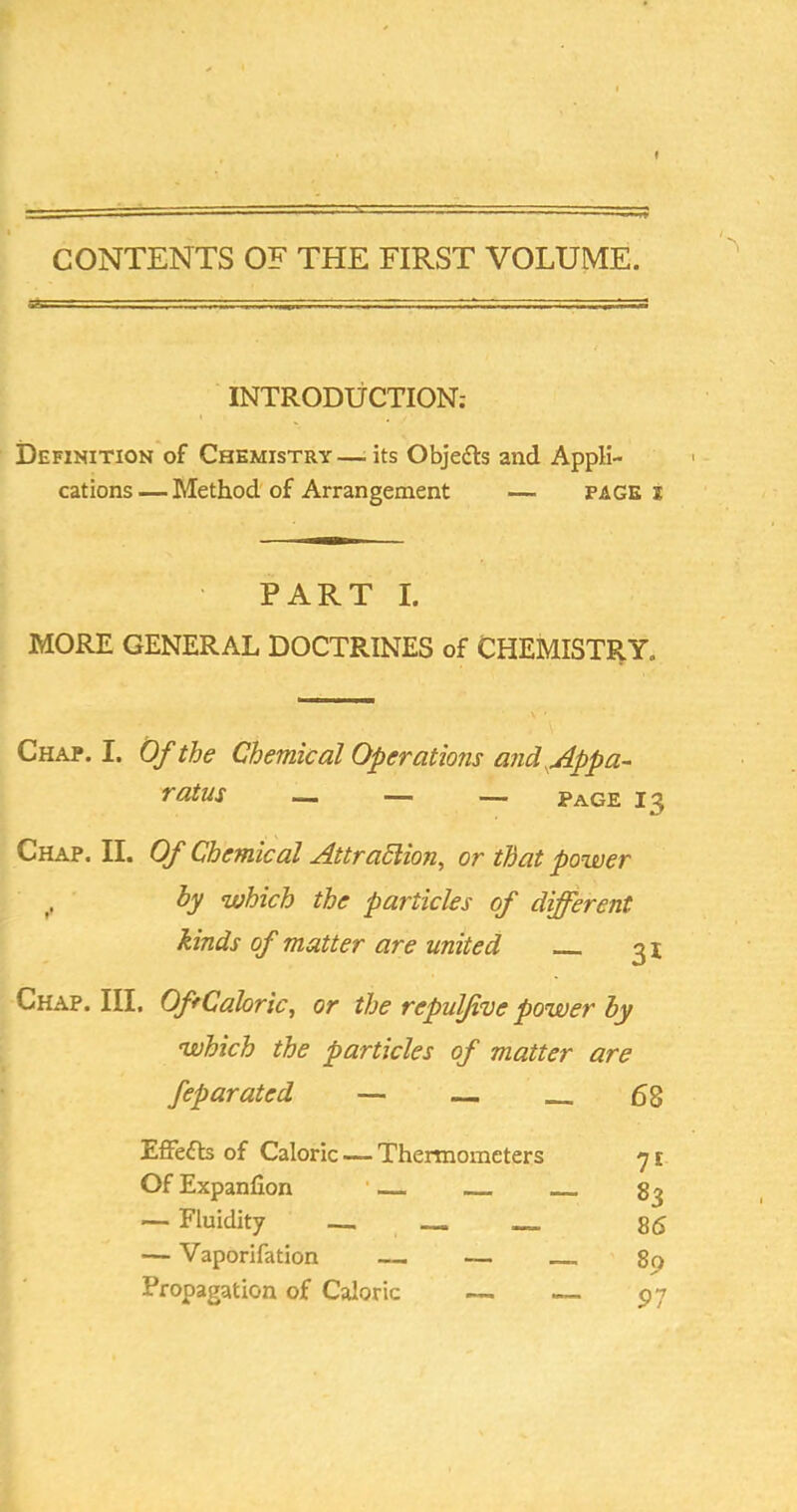 CONTENTS OF THE FIRST VOLUME. INTRODUCTION: Definition of Chemistry—-its Objedls and Appli- cations— Method'of Arrangement — PAGE i PART I. MORE GENERAL DOCTRINES of CHEMISTRY. Chap. I. Of the Chemical Operations and ^Appa- ratus — — — Page 13 Chap. II. Of Chemical AttraSlion^ or that power hy which the particles of different kinds of matter are united 31 Chap. Ill, OfrCaloric, or the repulffue power hy which the particles of matter are feparated — — 68 Effefb of Caloric — Thermometers 7 £ Of Expanfion • — ~ Fluidity — Vaporifation Propagation of Caloric 85 89