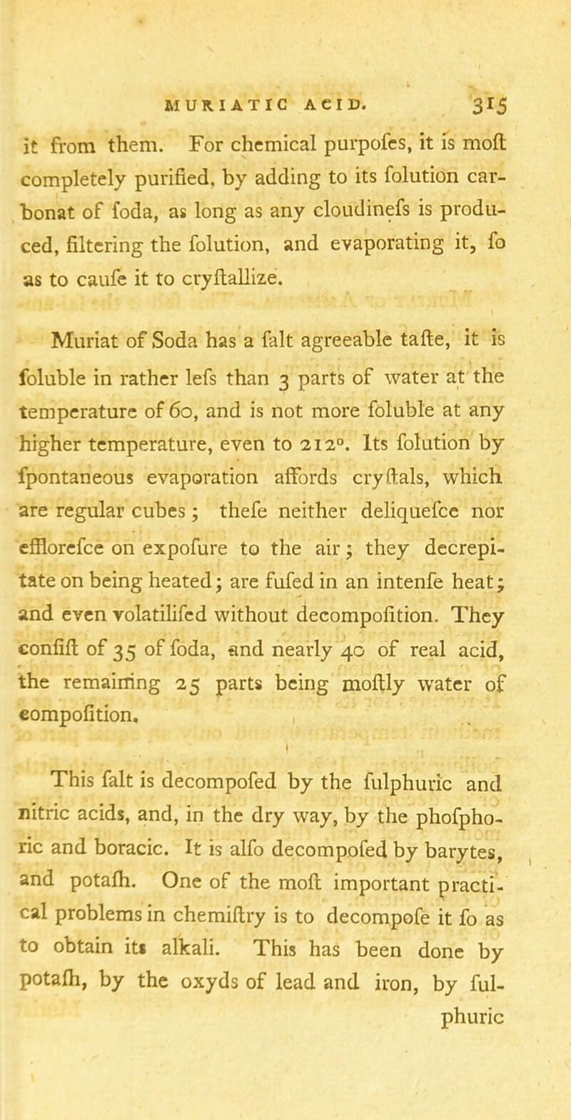 it from them. For chemical purpofcs, it is moil completely purified, by adding to its folution car- bonat of foda, as long as any cloudinefs is produ- ced, filtering the folution, and evaporating it, fo as to caufe it to cryftallize. Muriat of Soda has a fait agreeable tafte, it is foluble in rather lefs than 3 parts of water at the temperature of 60, and is not more foluble at any higher temperature, even to 212°. Its folution by fpontaneous evaporation affords cry Hals, which are regular cubes; thefe neither deliquefce nor efflorefce on expofure to the air 5 they decrepi- tate on being heated; are fufed in an intenfe heat; and even volatilifed without decompofition. They confiil of 35 of foda, and nearly 40 of real acid, the remaining 25 parts being moilly water of compofition. , I This fait is decompofed by the fulphuric and nitric acids, and, in the dry way, by the phofpho- ric and boracic. It is alfo decompofed by barytes, and potaih. One of the moil important practi- cal problems in chemiilry is to decompofe it fo as to obtain its alkali. This has been done by potaih, by the oxyds of lead and iron, by ful- phuric