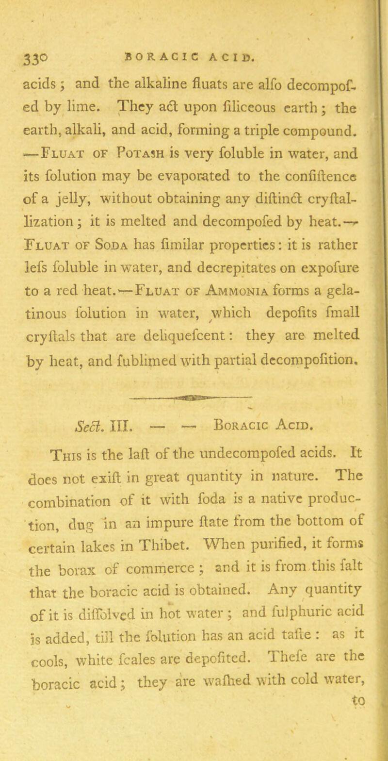 acids; and the alkaline fluats are alfo decompof- ed by lime. They adl upon liliceous earth ; the j earth, alkali, and acid, forming a triple compound. — Fluat of Potash is very foluble in water, and j its folution may be evaporated to the confiftence i of a jelly, without obtaining any diftindl cryftal- 1 lization ; it is melted and decompofed by heat.—»- Fluat of Soda has limilar properties: it is rather lefs foluble in water, and decrepitates on expofure to a red heat.—Fluat of Ammonia forms a gela- I tinous folution in water, which depofits fmall , cryftals that are deliquefcent: they are melted , by heat, and fublimed with partial decompofition. Se5l. III. — — Boracic Acid. ] This is the laft of the undecorapofed acids. It ^ does not exift in great quantity in nature. The | combination of it with foda is a native produc- j tion, dug in an impure date from the bottom of j certain lakes in Thibet. When purified, it forms the borax of commerce ; and it is from this fait | that the boracic acid is obtained. Any quantity J > i of it is dilfolvcd in hot water ; and fuJphuric acid ! is added, till the folution has an acid tafte : as it ^ cools, white fcales are depofited. Thefe are the boracic acid; they are \vafiied with cold water, - to