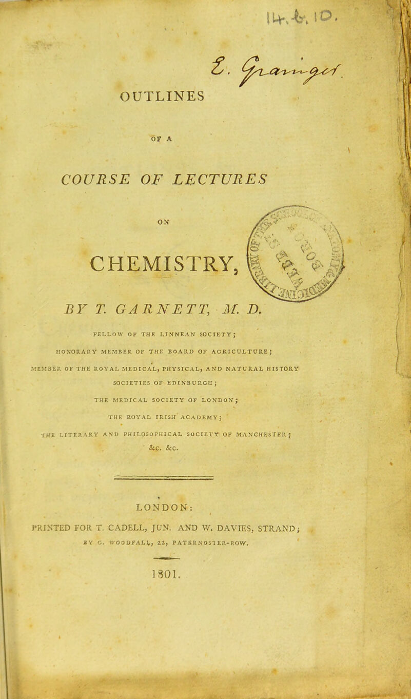U+,4, to OUTLINES OF A COURSE OF LECTURES BY T. GARNETT, M. E>. FELLOW OF THE LINNEAN SOCIETY; HONORARY MEMBER OF THE BOARD OF AGRICULTURE; * MEMBER OF THE ROYAL MEDICAL, PHYSICAL, AND NATURAL HISTORY SOCIETIES OF EDINBURGH; THE MEDICAL SOCIETY OF LONDON; THE ROYAL IRISH ACADEMY; THE LITERARY AND PHILOSOPHICAL SOCIETY OF MANCHESTER; Sec. Sec. LONDON: PRINTED FOR T. CADELL, JUN. AND W. DAVIES, STRAND; !V C. IVOODFAH, 22, PATERN OS'! ER-ROW, 1801.