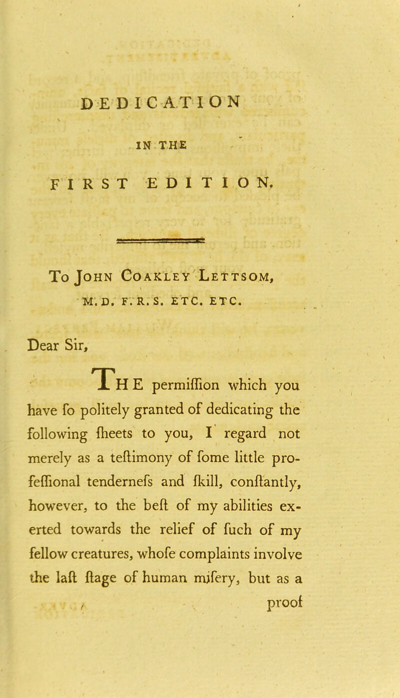 IN.THE FIRST EDITION, To John Coak'ley'Lettsom, 'M. D. fvr:s. etc. etc. Dear Sir, Th E permiflion which you have fo politely granted of dedicating the following fheets to you, I regard not merely as a teftimony of fome little pro- feflional tendernefs and fkill, conftantly, however, to the beft of my abilities ex- erted towards the relief of fuch of my fellow creatures, whofe complaints involve the laft ftage of human mifery, but as a , ' , proof