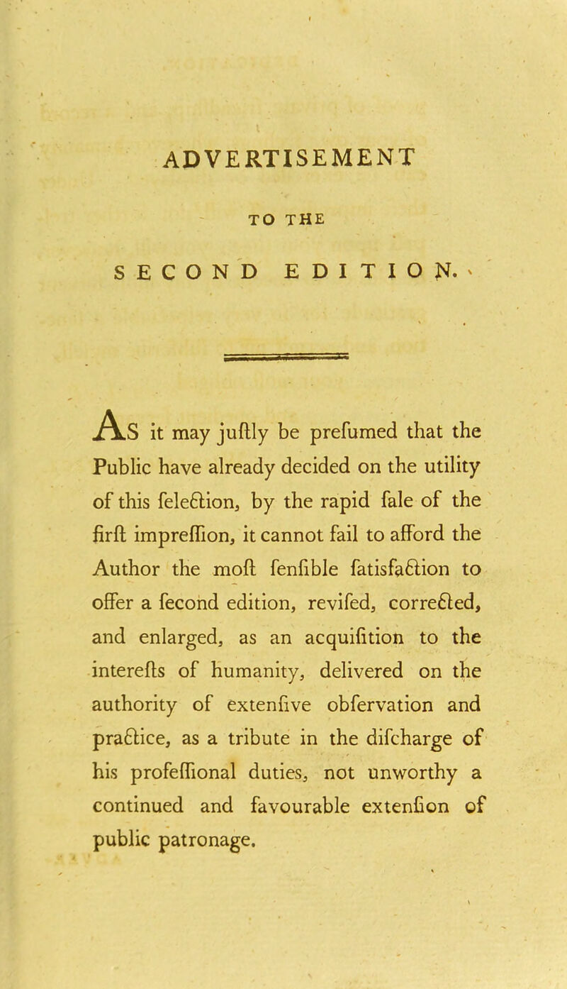 TO THE SECOND EDITION.' As it may juftly be prefumed that the Public have already decided on the utility of this feleftion, by the rapid fale of the firft impreffion, it cannot fail to afford the Author the moft fenfible fatisfaftion to offer a fecond edition, revifed, corrected, and enlarged, as an acquifition to the interefts of humanity, delivered on the authority of extenfive obfervation and praftice, as a tribute in the difcharge of his profeffional duties, not unworthy a continued and favourable extenfion of public patronage.