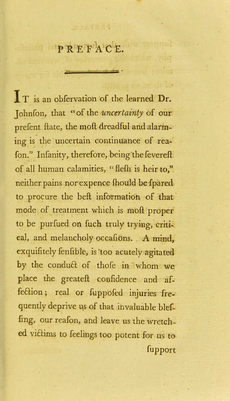 It is an obfervation of the learned Dr. Johnfon, that ‘‘of the Uncertainty of our prefent ftate, the moft dreadful and alarm- ing is the uncertain continuance’ of rea- fon.” Infanity, therefore, being'thefeverefl • 1 of all human calamities, “ flelh is heir to,” neither pains nor expence fhould be fpared to procure the befl; info'rmatioh of that mode of treatment which is m'oft proper to be purfued on fuch truly trying, criti- cal, and melancholy occafions. A mind, exquilitely fenfible, is ‘too acutely agitated by the conduft of thofe in whom we place the greateft confidence and af- fe6Hon; real or fuppbfed injuries fre- quently deprive us of that invaluable blef- fing, our reafon, and leave us the wretch- ed vicHms to feelings too potent for us to fupport