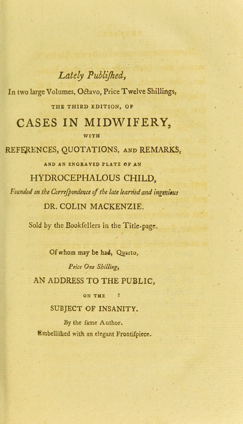 Lately Publijhed, In two large Volumes, O£lavo, Price Twelve Shillings, THE THIRD EDITION, OF CASES IN MIDWIFERY, WITH ' REF£51ENCES, QUOTATIONS, and REMARKS, AND AN ENGRAVED PLATE OF AN HYDROCEPHALOUS CHILD, Founded on the Correfpondence of the late learned and ingenieus DR. COLIN MACKENZIE. Sold by the Bookfellers in the Title-page. I Of whom may be had, Quarto, Price One Shillings AN ADDRESS TO THE PUBLIC, ON THE J SUBJECT OF INSANITY. By the fame Author. Embclliflied with an elegant Frontifpiece,