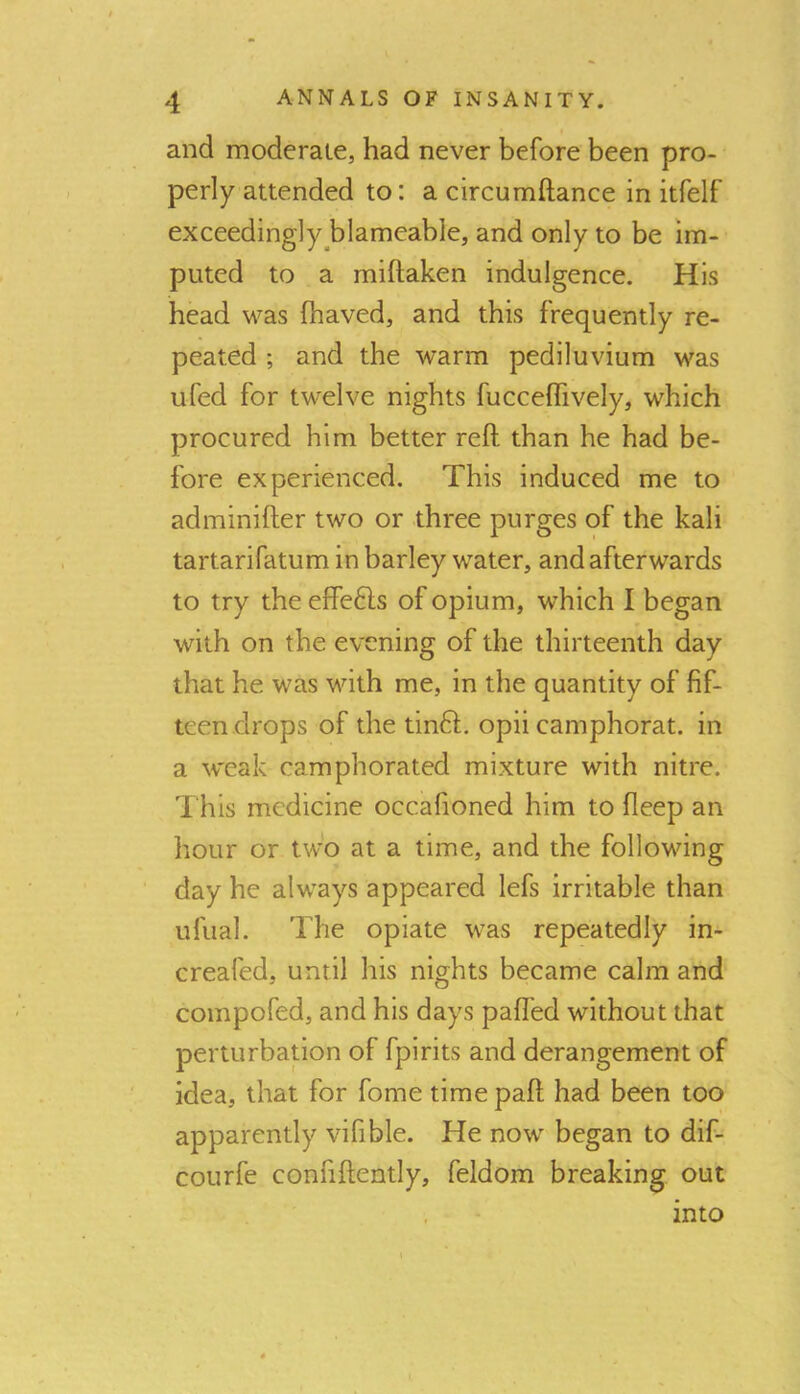 and moderate, had never before been pro- perly attended to: a circumftance in itfelf exceedingly blameable, and only to be im- puted to a miftaken indulgence. His head was fhaved, and this frequently re- peated ; and the warm pediluvium was ufed for twelve nights fuccelfively, which procured him better reft than he had be- fore experienced. This induced me to adminifter two or three purges of the kali tartarifatum in barley water, and afterwards to try the effefts of opium, which I began with on the evening of the thirteenth day that he was with me, in the quantity of fif- teen drops of the tinft. opii camphorat. in a weak camphorated mixture with nitre. Th is medicine occafioned him to fleep an hour or two at a time, and the following day he always appeared lefs irritable than ufual. The opiate was repeatedly in- creafed, until his nights became calm and compofed, and his days pafled without that perturbation of fpirits and derangement of idea, that for fome time paft had been too apparently vifible. He now began to dif- courfe confiftently, feldom breaking out into