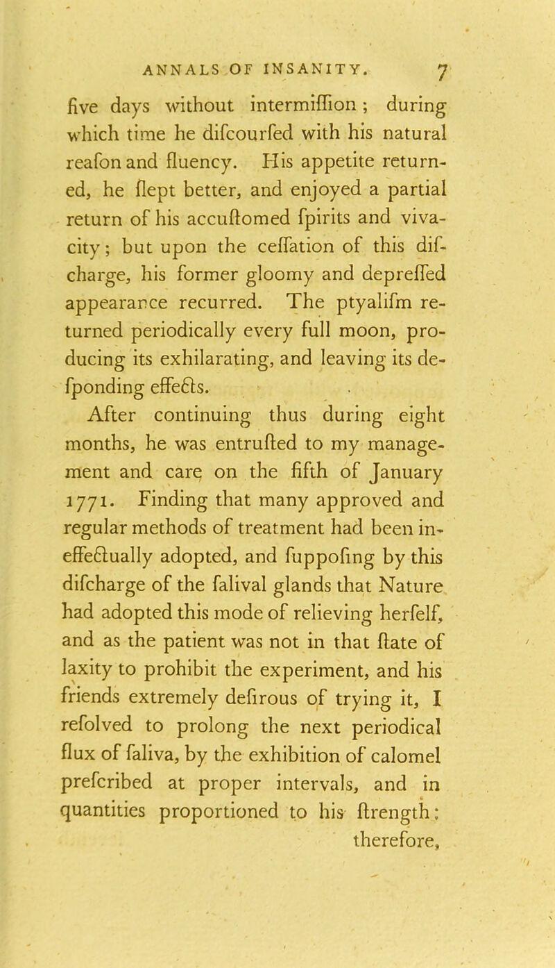 five days without intermiffion; during which time he difcourfed with his natural reafonand fluency. His appetite return- ed, he flept better, and enjoyed a partial return of his accuftomed fpirits and viva- city; but upon the ceflation of this dif- charge, his former gloomy and deprefled appearance recurred. The ptyalifm re- turned periodically every full moon, pro- ducing its exhilarating, and leaving its de- fponding effefts. After continuing thus during eight months, he was entrufted to my manage- ment and care on the fifth of January 1771. Finding that many approved and regular methods of treatment had been in- effeftually adopted, and fuppofing by this difcharge of the falival glands that Nature had adopted this mode of relieving herfelf, and as the patient was not in that ftate of laxity to prohibit the experiment, and his friends extremely defirous of trying it, I refolved to prolong the next periodical flux of faliva, by the exhibition of calomel prefcribed at proper intervals, and in quantities proportioned to his ftrength: therefore,