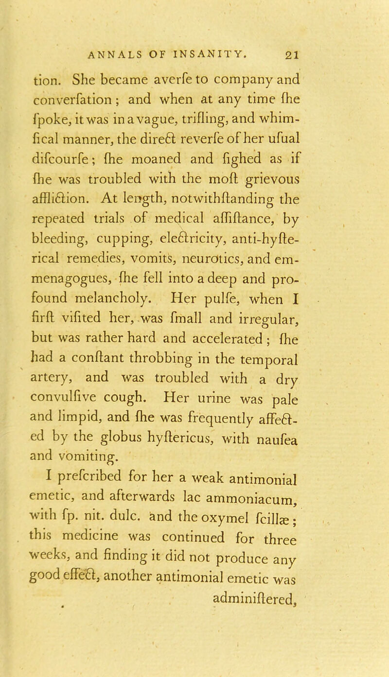 tion. She became averfe to company and converfation; and when at any time fhe fpoke, it was in a vague, trifling, and whim- fical manner, the direft reverfe of her ufual difcourfe; fhe moaned and fighed as if fhe was troubled with the moft grievous affliftion. At length, notwithffanding the repeated trials of medical alTiftance, by bleeding, cupping, eleftricity, anti-hyffe- rical remedies, vomits, neurotics, and em- menagogues, fhe fell into a deep and pro- found melancholy. Her pulfe, when I firff vifited her, .was fmall and irregular, but was rather hard and accelerated ; fhe had a conffant throbbing in the temporal artery, and was troubled with a dry convulfive cough. Her urine was pale and limpid, and fhe was frequently affeH- ed by the globus hyffericus, with naufea and vomiting. I prefcribed for her a weak antimonial emetic, and afterwards lac ammoniacum, with fp. nit. dulc. &nd the oxymel fcillse; this medicine was continued for three weeks, and finding it did not produce any good effeH, another antimonial emetic was adminiftered.