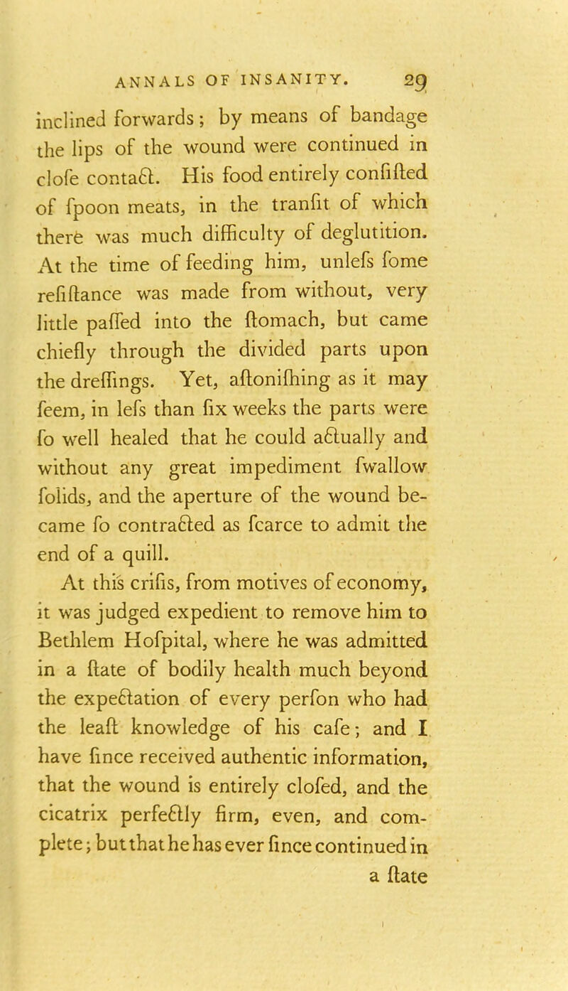 inclined forwards; by means of bandage the lips of the wound were continued in clofe contaft. His food entirely confided of fpoon meats, in the tranfit of which therfe was much difficulty of deglutition. At the time of feeding him, unlefs fome refidance was made from without, very little paded into the domach, but came chiefly through the divided parts upon the dreffings. Yet, adoniffiing as it may feem, in lefs than fix weeks the parts were fo well healed that he could aftually and without any great impediment fwallow foiids, and the aperture of the wound be- came fo contraHed as fcarce to admit the end of a quill. At this crifls, from motives of economy, it was judged expedient to remove him to Bethlem Hofpital, where he was admitted in a date of bodily health much beyond the expeftation of every perfon who had the lead knowledge of his cafe; and I have fince received authentic information, that the wound is entirely clofed, and the cicatrix perfeflly firm, even, and com- plete ; but that he has ever fince continued in a date