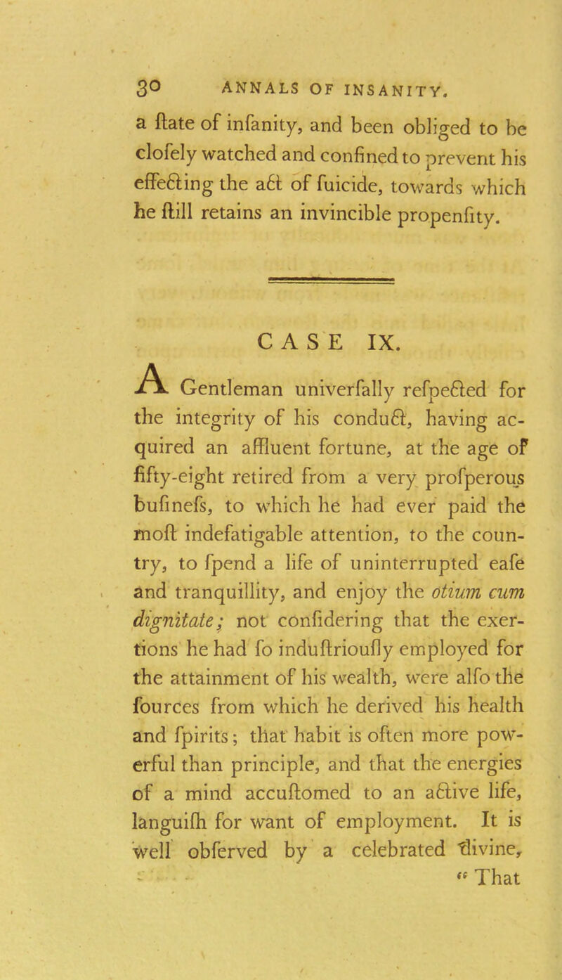 a ftate of infanity, and been obliged to be clofely watched and confined to prevent his effefting the a6t of fuicide, towards which he ftill retains an invincible propenfity. C A S E IX. A Gentleman univerfally refpefted for the integrity of his conduft, having ac- quired an affluent fortune, at the age of fifty-eight retired from a very profperous bufinefs, to which he had ever paid the moft indefatigable attention, to the coun- try, to fpend a life of uninterrupted eafe and tranquillity, and enjoy the otium cum dignitate; not confidering that the exer- tions he had fo induftrioufly employed for the attainment of his wealth, were alfo the fources from which he derived his health and fpirits; that habit is often more pow- erful than principle, and that the energies of a mind accuftomed to an aftive life, languilh for want of employment. It is well obferved by a celebrated divine, ' ■ That