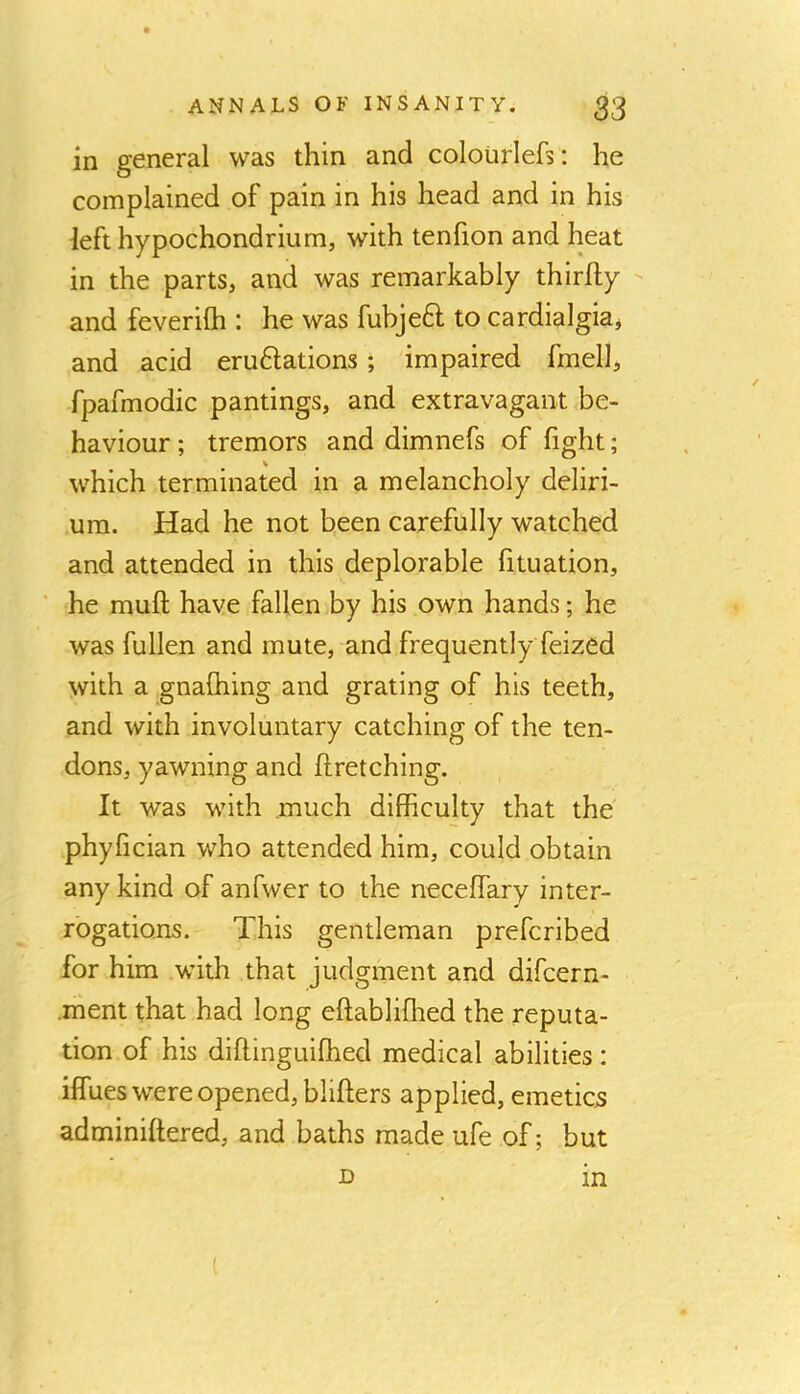 in general was thin and colourlefs: he complained of pain in his head and in his left hypochondrium, with tenfion and heat in the parts, and was remarkably thirfty and feverilh : he was fubjeft to cardialgia* and acid eruftations; impaired fmell, fpafmodic pantings, and extravagant be- haviour ; tremors and dimnefs of fight; which terminated in a melancholy deliri- um. Had he not been carefully watched and attended in this deplorable fituation, he muff have fallen by his own hands; he was fullen and mute, and frequently feized with a gnafhing and grating of his teeth, and with involuntary catching of the ten- dons, yawning and ftretching. It was with .much difficulty that the phyfician who attended him, could obtain any kind of anfwer to the neceffary inter- rogations. This gentleman prefcribed for him with that judgment and difcern- .riient that had long eftabliflied the reputa- tion of his diflinguifhed medical abilities: iffues were opened, blifters applied, emetics adminiftered, and baths made ufe of; but D in