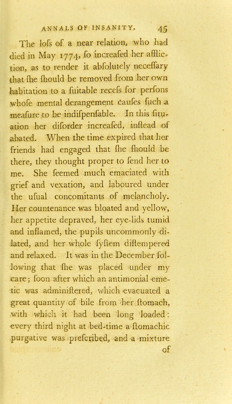 The lofs of a near relation, who had died in May 1774, fo increafed her afRicr tion, as to render it abfolutely neceffary that ihe fhould be removed from her own habitation to a fnitable recefs for perfons whofe mental derangement ciaufes fuch a meafure to be indifpenfable. In this litu- ation her diforder increafed, inftead of abated. When the time vexpired that her friends ‘ had engaged that fhe fliould be there, they thought proper to fend her to me. She feemed much emaciated with grief and vexation, and laboured under the ufual concomitants of melancholy. Her countenance was bloated and yellow, her appetite depraved, her eye-lids tumid and inflamed, the -pupils uncommonly di- lated, and her whole fyflem diftempered and relaxed. It was in the December fol- lowing that Ihe was placed under my care; foon after which an antimonial eme- tic was adminiftered, which evacuated a great quantity of bile from he'r.ftomach, with which it had been long loaded: every third night at bed-time a-ftomachic purgative was prefcribed, and a mixture of