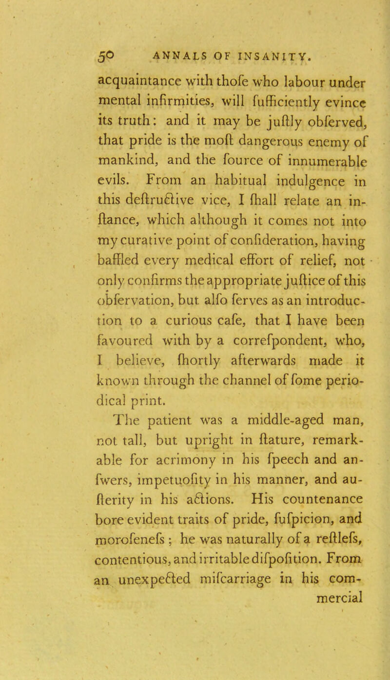 acquaintance with thofe who labour under mental infirmities, will fufficiently evince its truth: and it may be juftly obferved, that pride is the moft dangerous enemy of mankind, and the fource of innumerable evils. Fpm an habitual indulgence in this deftru61ive vice, I fhall relate an in- ftance, which although it comes not into my curative point of confideration, having baffled every medical effort of relief, not only confirms the appropriate juftice of this « obfervation, but alfo ferves as an introduc- tion to a curious cafe, that I have been favoured with by a correfpondent, who, I believe, fhortly afterwards made it known through the channel of fome perio- dical print. The patient was a middle-aged man, not tall, but upright in ftature, remark- able for acrimony in his fpeech and an- fwers, impetuofity in his manner, and au- fterity in his a6fions. His countenance bore evident traits of pride, fufpicion, and morofenefs ; he was naturally of a reftlefs, contentious, and Irritable difpofition. From an unexpefled mifearriage in his com- mercial