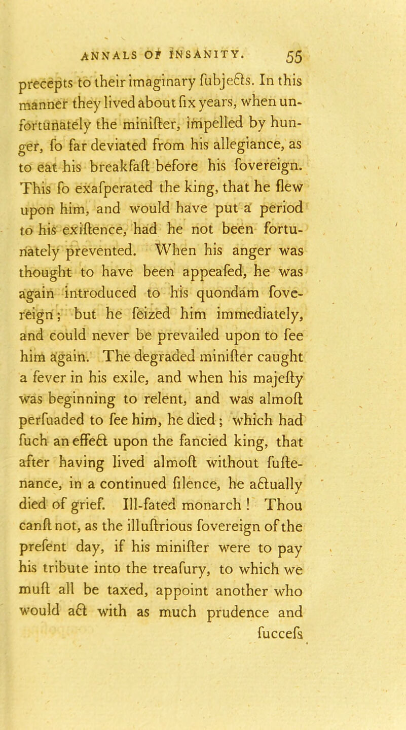 precepts to their imaginary ftibjefts. In this manner they lived about fix years, when un- fortunately the minifter, impelled by hun- ger, fo far deviated from his allegiance, as to eat his breakfaft before his fovereign. This fo exafperated the king, that he flew upon him, and would have put a' period to his exiftence, had he not been fortu- nately prevented. When his anger was thought to have been appeafed, he was^ again introduced to his quondam fove- roign; but he feized him immediately, and could never be prevailed upon to fee him a:gain. The degraded minifler caught a fever in his exile, and when his majefty was beginning to relent, and was almoft perfuaded to fee him, he died; which had fuch an effeft upon the fancied king, that after having lived almoft without fufte- nance, in a continued filence, he aftually died of grief. Ill-fated monarch ! Thou canft not, as the illuftrious fovereign of the prefent day, if his minifter were to pay his tribute into the treafury, to which we muft all be taxed, appoint another who would aft with as much prudence and fuccefs