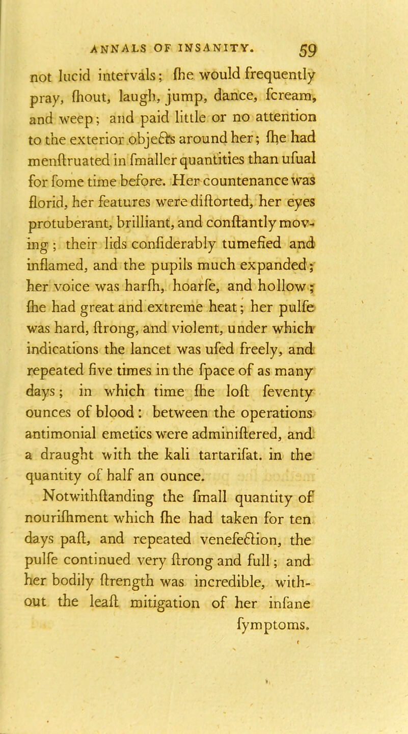 not lucid intervals; fhe would frequently pray, fhout, laugh, jump, dance, fcream, and weep; and paid little or no attention to the exterior obje6hs around her; Ihe had menftruated in fmaller quantities than ufual for fome time before. Her countenance was florid, her features were diftorted, her eyes protuberant, brilliant, and conftantly mov- ing ; their lids conliderably tumefied and inflamed, and the pupils much expanded ; her voice was harfh, hoarfe, and hollow ? {he had great and extreme heat; her pulfe was hard, ftrong, and violent, under which' indicatfons the lancet was ufed freely, and repeated five times in the fpace of as many days; in which time Ihe loft; feventy ounces of blood : between the operations antimonial emetics were adminiftered, and a draught with the kali tartarifat. in the quantity of half an ounce. Notwithftanding the fmall quantity of nourilhment which fhe had taken for ten days paft, and repeated venefeHion, the pulfe continued very ftrong and full; and her bodily ftrength was incredible, with- out the leaft mitigation of her infane fymptoms.