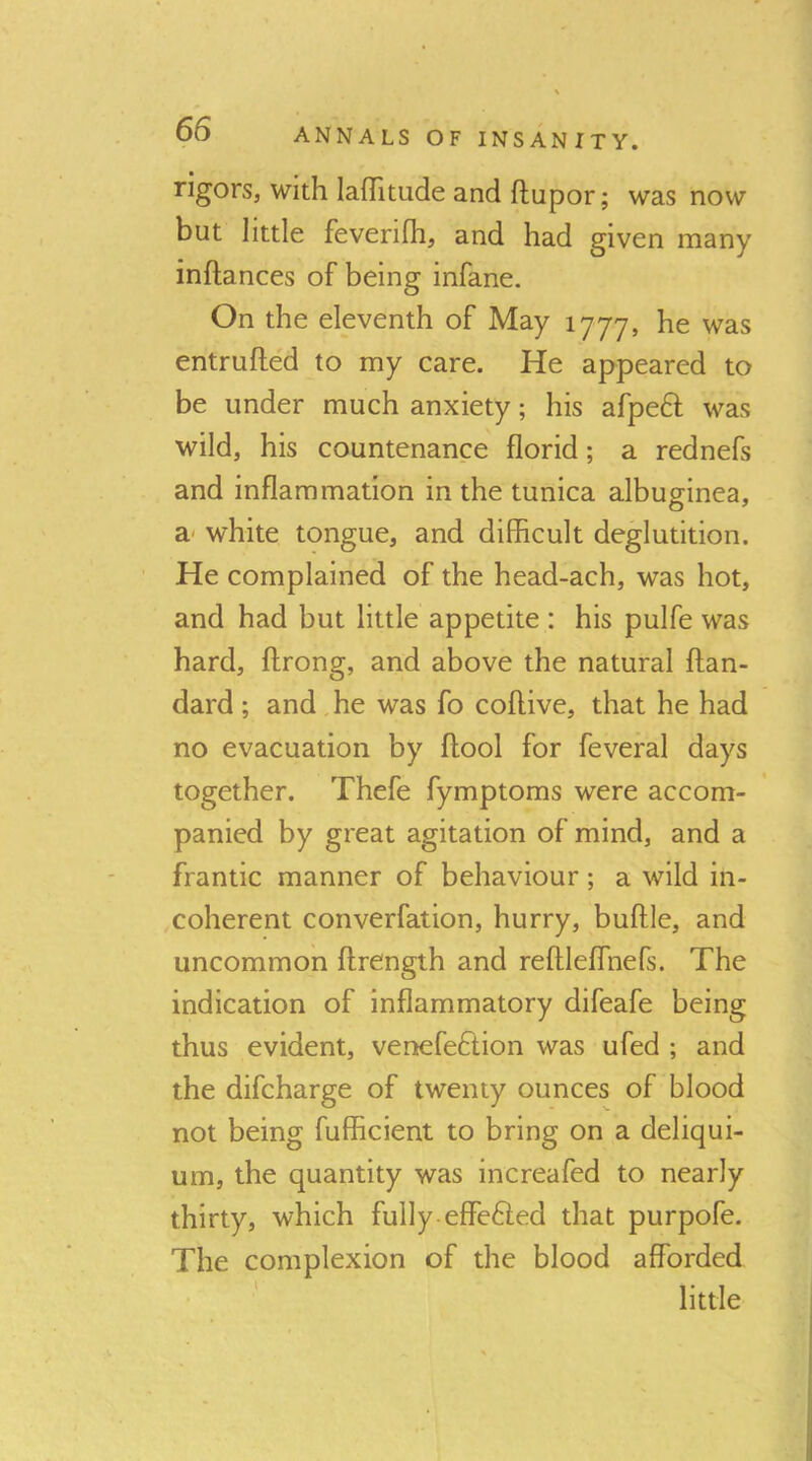 rigors, with lafTitude and ftupor; was now but little feverifh, and had given many inftances of being infane. On the eleventh of May 1777, he was entrufted to my care. He appeared to be under much anxiety; his afpeH was wild, his countenance florid; a rednefs and inflammation in the tunica albug-inea, a- white tongue, and difficult deglutition. He complained of the head-ach, was hot, and had but little appetite : his pulfe was hard, ftrong, and above the natural ftan- dard; and he was fo coftive, that he had no evacuation by ftool for feveral days together. Thefe fymptoms were accom- panied by great agitation of mind, and a frantic manner of behaviour; a wild in- coherent converfation, hurry, buftle, and uncommon ftrength and reftleffnefs. The indication of inflammatory difeafe being thus evident, venefeftion was ufed ; and the difcharge of twenty ounces of blood not being fufficient to bring on a deliqui- um, the quantity was increafed to nearly thirty, which fully-effeHed that purpofe. The complexion of the blood afforded little