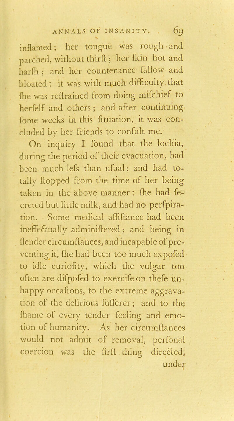 inflamed; her tongue was rough and parched, without third ; her fkin hot and harfli ; and her countenance fallow and bloated; it was with much difficulty that fhe was reflrained from doing mifchief to herfelf and others; and after continuing fome weeks in this fituation, it was con- cluded by her friends to confult me. On inquiry I found that the lochia, during the period of their evacuation, had been much lefs than ufual; and had to- tally flopped from the time of her being taken in the above manner; fhe had fe- creted but little milk, and had no perfpira- tion. Some medical affiflance had been ineffeftually adminiflered; and being in {lender circumflances, and incapable of pre- venting it, fhe had been too much expofed to idle curiofity, which the vulgar too often are difpofed to exercife on thefe un- happy occafions, to the extreme aggrava- tion of the delirious fufferer; and to thq fhame of every tender feeling and emo- tion of humanity. As her circumflances would not admit of removal, perfonal coercion was the firfl thing direfted, under t )