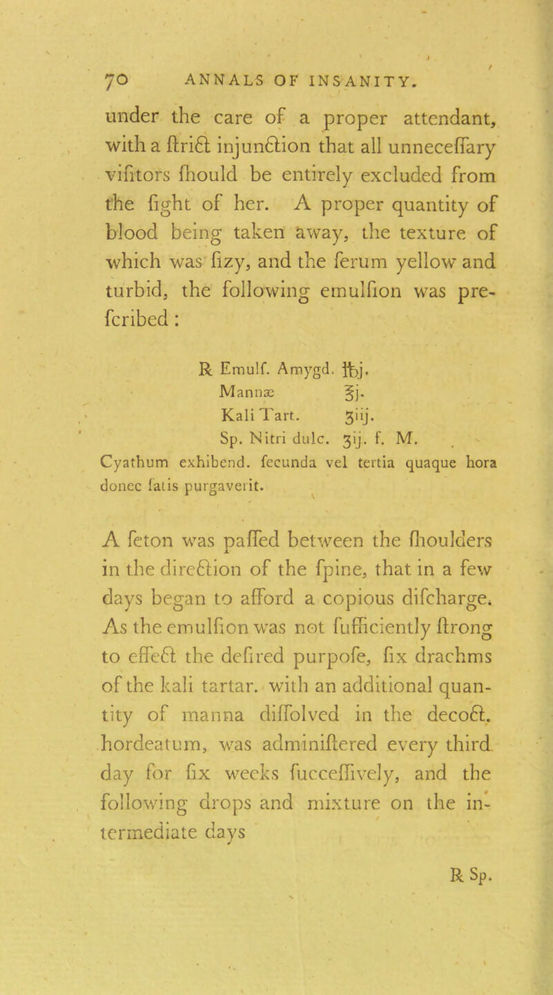 ^ t ‘ under the care of a proper attendant, with a fl;ri6l injun6lion that all unneceflTary vifitors fhould be entirely excluded from the fight of her. A proper quantity of blood being taken away, the texture of which was'fizy, and the ferum yellow and turbid, the following emulfion was pre- fcribed: R Emulf. Amygd. ft)j. Mannas §j. Kali Tart. 3iij. Sp. Nitri dulc. 3ij. f. M. Cyathum exhibend. fecunda vel tertia quaque bora donee falls purgaveiit. ^ A feton was paffed between the flioulders in the direftion of the fpine, that in a few days began to afford a copious difeharge* As the emulfion was not fufficiently ftrong to effeft the defired purpofe, fix drachms of the kali tartar, with an additional quan- tity of manna diffolvcd in the decoft. hordeatum, was adminifiered every third day for fix weeks fucceffively, and the following drops and mixture on the in- / termediate days R Sp.