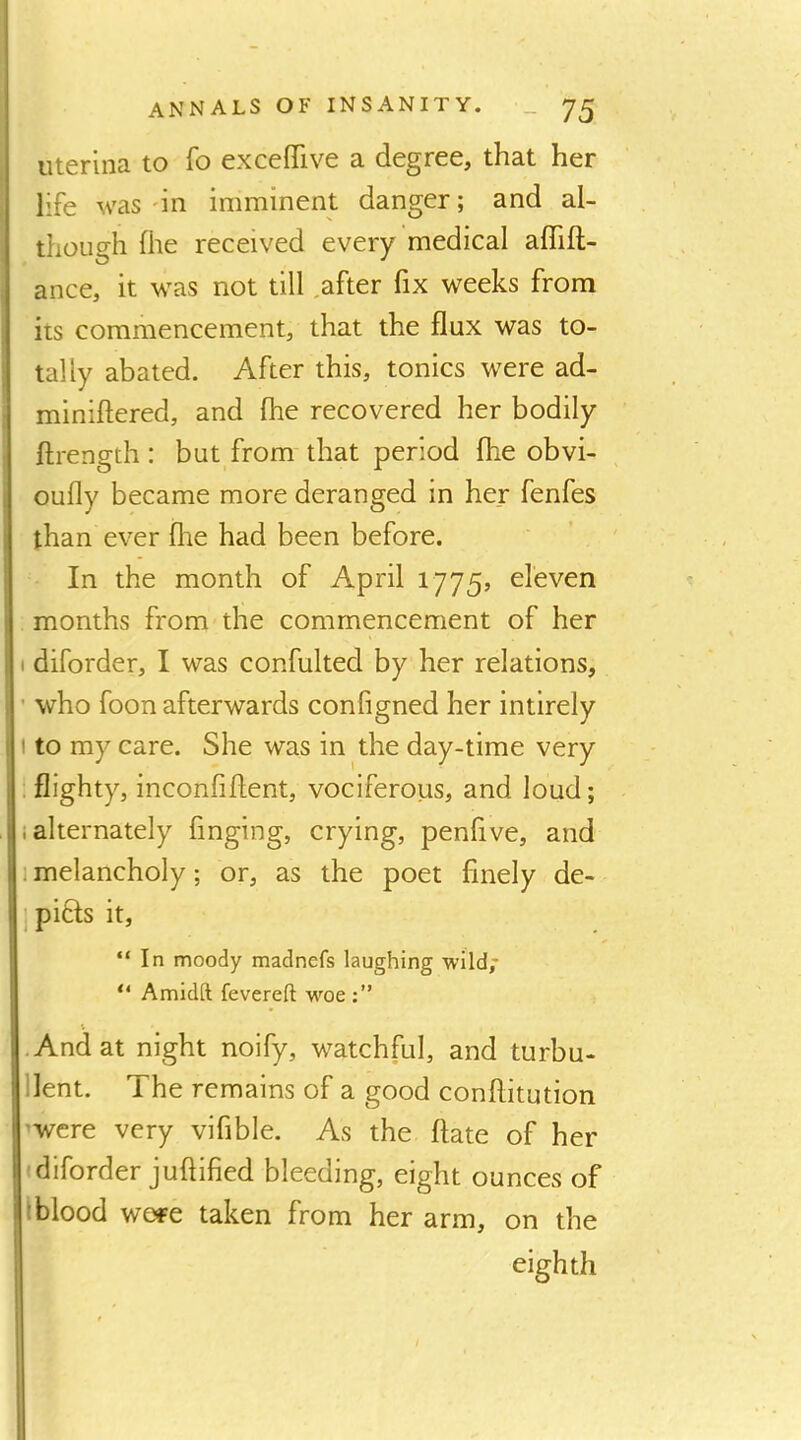 uterina to fo excefiTive a degree, that her life was on imminent danger; and al- though fhe received every medical aflift- ance, it was not till .after fix weeks from its commencement, that the flux was to- tally abated. After this, tonics were ad- miniftered, and fhe recovered her bodily ftrength : but from that period fhe obvi- oufly became more deranged in her fenfes than ever flie had been before. In the month of April 1775, eleven months from the commencement of her I diforder, I was confulted by her relations, • who foon afterwards configned her intirely I to my care. She was in the day-time very . flighty, inconfiflent, vociferous, and loud; i alternately finging, crying, penflve, and I melancholy; or, as the poet finely de- 1 piffs it, “In moody madnefs laughing wild,' “ Amidft fevered woe .And at night noify, watchful, and turbu- llent. The remains of a good conflitution 'Were very vifible. As the ftate of her diforder juftified bleeding, eight ounces of Tlood wore taken from her arm, on the eighth