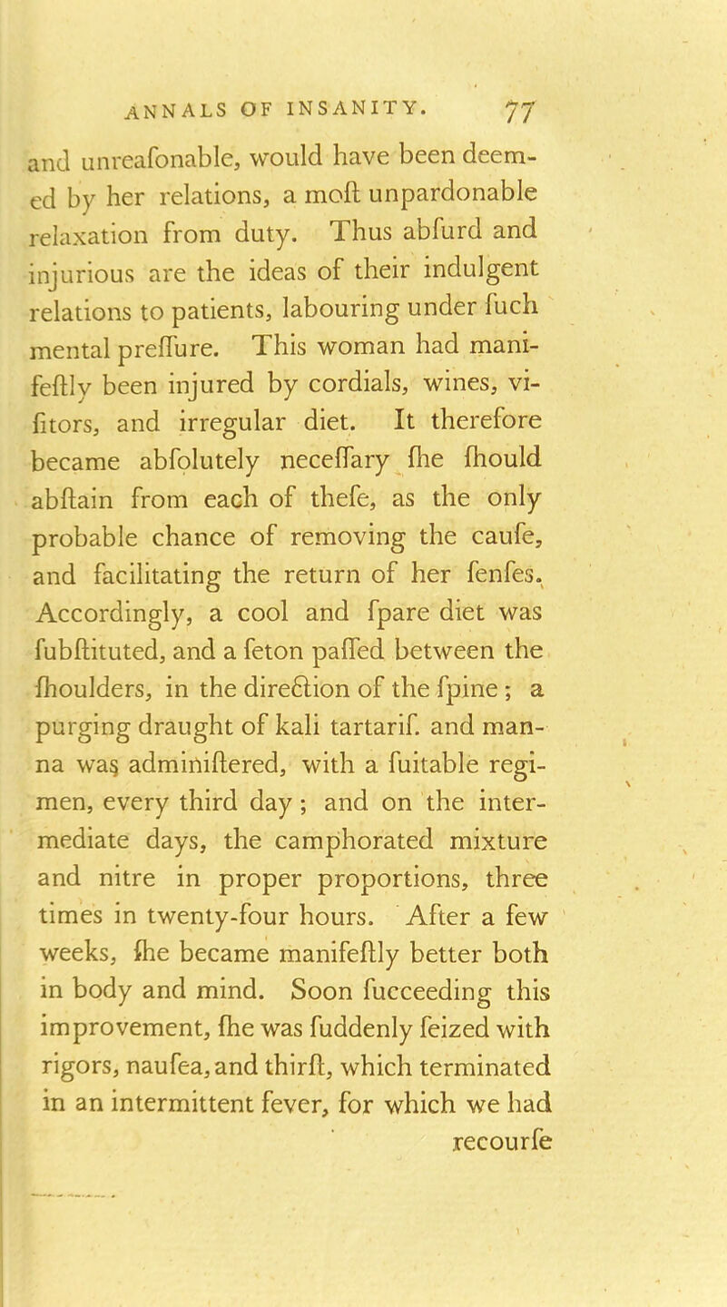 and unreafonable, would have been deem- ed by her relations, a moft unpardonable relaxation from duty. Thus abfurd and injurious are the ideas of their indulgent relations to patients, labouring under fuch mental prelfure. This woman had mani- feftly been injured by cordials, wines, vi- fitors, and irregular diet. It therefore became abfolutely necelfary flie fhould abftain from each of thefe, as the only probable chance of removing the caufe, and facilitating the return of her fenfes. Accordingly, a cool and fpare diet was fubftituted, and a feton palfed between the fhoulders, in the direftion of the fpine ; a purging draught of kali tartarif. and man- na wa^ adminiftered, with a fuitable regi- men, every third day; and on the inter- mediate days, the camphorated mixture and nitre in proper proportions, three times in twenty-four hours. After a few weeks, fhe became manifefhly better both in body and mind. Soon fucceeding this improvement, fhe was fuddenly feized with rigors, naufea,and thirfl, which terminated in an intermittent fever, for which we had recourfe