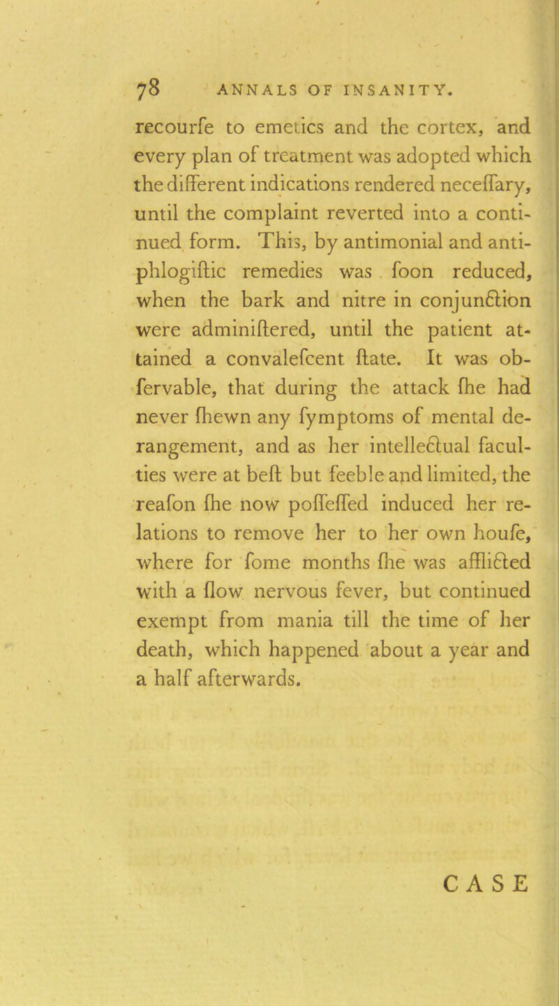 recourfe to emetics and the cortex, and every plan of treatment was adopted which the diflFerent indications rendered neceffary, until the complaint reverted into a conti- nued form. This, by antimonial and anti- phlogiftic remedies was . foon reduced, when the bark and nitre in conjun6lion were adminiftered, until the patient at- tained a convalefcent ftate. It was ob- fervable, that during the attack fhe had never Ihewn any fymptoms of mental de- rangement, and as her intelle6lual facul- ties were at beft but feeble and limited, the reafon (he now polfelfed induced her re- lations to remove her to her own houfe, where for fome months fhe was afflifted with a flow nervous fever, but continued exempt from mania till the time of her death, which happened about a year and a half afterwards. CASE