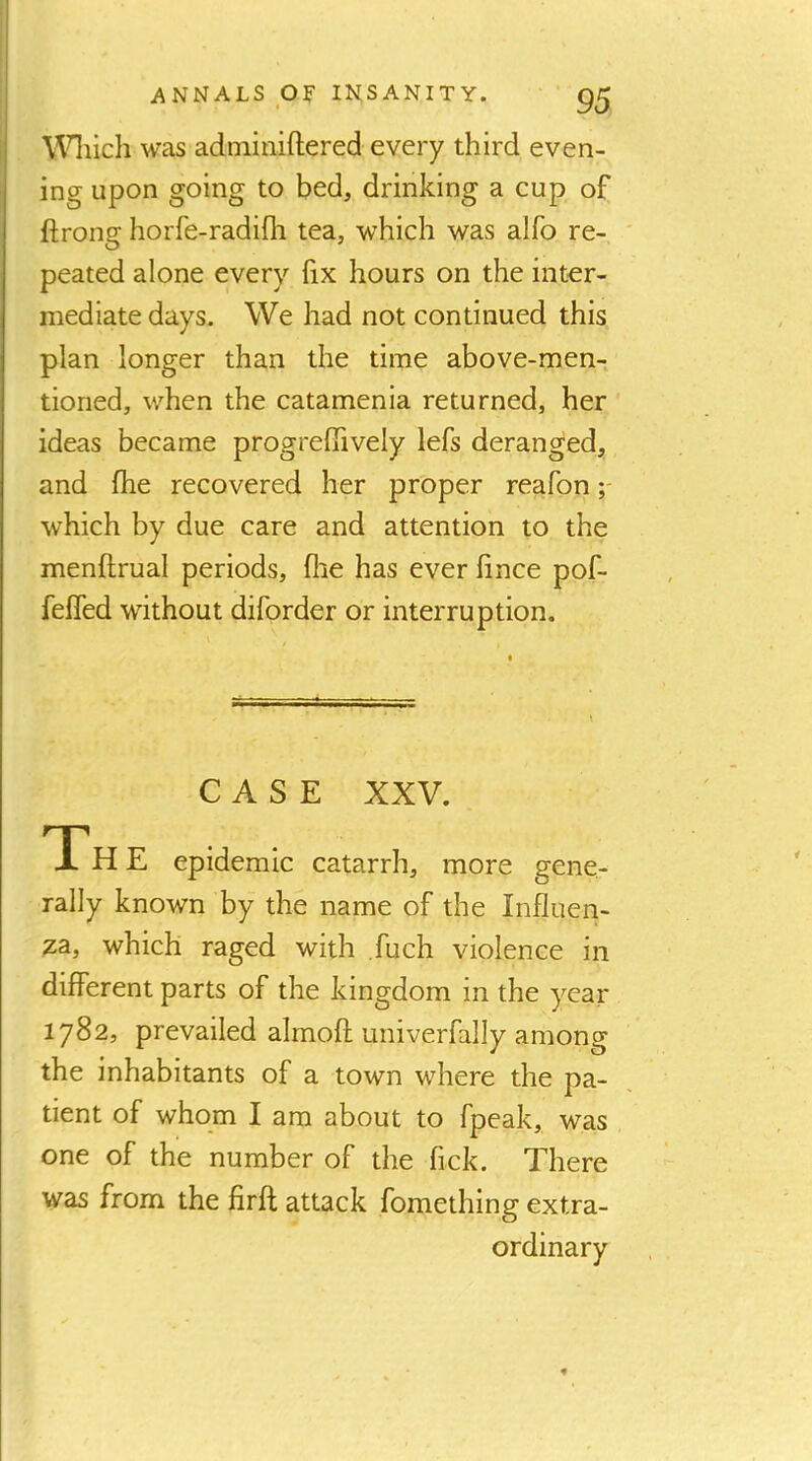 \^Hiich was adininiftered every third even- ing upon going to bed, drinking a cup of ftrong horfe-radifli tea, which was alfo re- peated alone every hx hours on the inter- mediate days. We had not continued this plan longer than the time above-men- tioned, when the catamenia returned, her ideas became progrelTively lefs deranged, and fhe recovered her proper reafon which by due care and attention to the menftrual periods, flie has ever iince pof- feffed without diforder or interruption. CASE XXV. The epidemic catarrh, more gene- rally known by the name of the Influen- za, which raged with fuch violence in different parts of the kingdom in the year 1782, prevailed almoft univerfally among the inhabitants of a town where the pa- tient of whom I am about to fpeak, was one of the number of the fick. There was from the firff attack fomething extra- ordinary