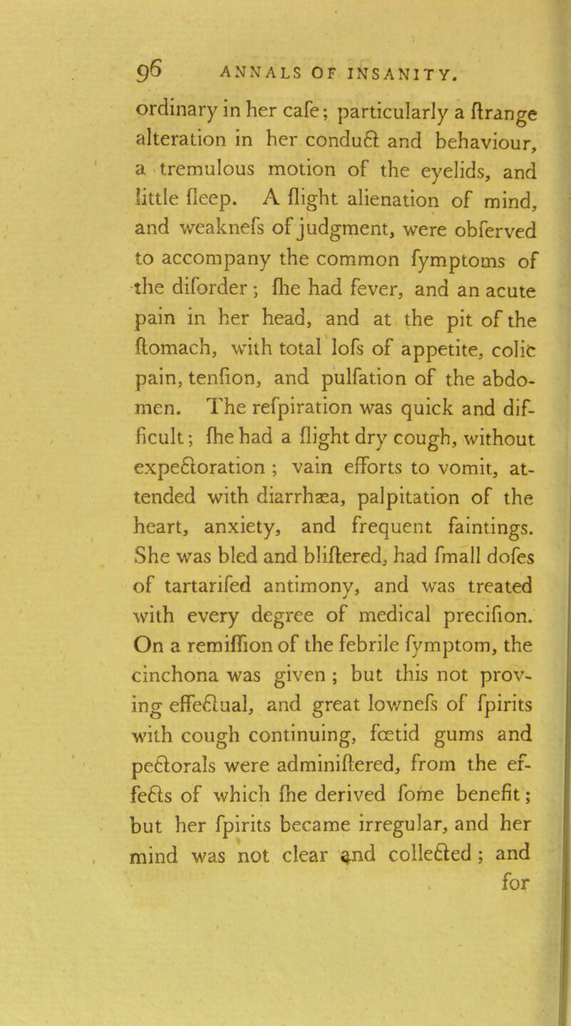 ordinary in her cafe; particularly a ftrange alteration in her conduft and behaviour, a - tremulous motion of the eyelids, and little fleep. A flight alienation of mind, and weaknefs of judgment, were obferved to accompany the common fymptoms of the diforder •, fhe had fever, and an acute pain in her head, and at the pit of the ftomach, with total'lofs of appetite, colic pain, tenfion, and pulfation of the abdo- men. The refpiration was quick and dif- ficult ; (he had a flight dry cough, without expeftoration ; vain efforts to vomit, at- tended with diarrhasa, palpitation of the heart, anxiety, and frequent faintings. She was bled and bliftered, had fmall dofes of tartarifed antimonv, and was treated with every degree of medical precifion. On a remiflion of the febrile fymptom, the cinchona was given; but this not prov- ing effeftual, and great lownefs of fpirits with cough continuing, fcetid gums and peftorals were adminiftered, from the ef- fefts of which fhe derived fome benefit; but her fpirits became irregular, and her mind was not clear ^nd coilefted; and for