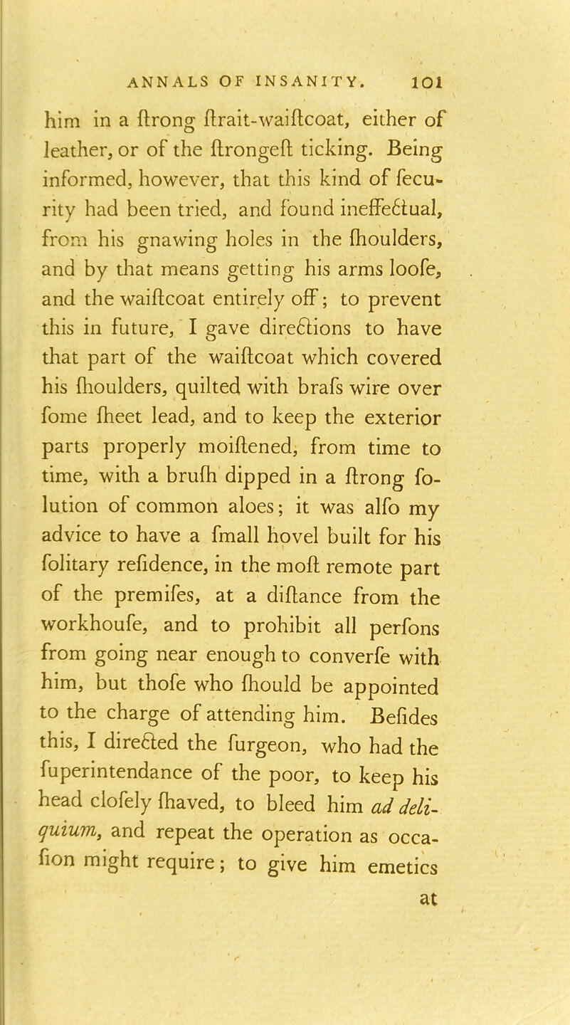 him in a ftrong ftrait-waiftcoat, either of leather, or of the ftrongefi; ticking. Being informed, however, that this kind of fecu- rity had been tried, and found ineffectual, from his gnawing holes in the fhoulders, and by that means getting his arms loofe, and the waiflcoat entirely off; to prevent this in future, I gave directions to have that part of the waiflcoat which covered his fhoulders, quilted with brafs wire over fome fheet lead, and to keep the exterior parts properly moiflened, from time to time, with a brufh dipped in a flrong fo- lution of common aloes; it was alfo my advice to have a fmall hovel built for his folitary refidence, in the mofl remote part of the premifes, at a diflance from the workhoufe, and to prohibit all perfons from going near enough to converfe with him, but thofe who fhould be appointed to the charge of attending him. Befides this, I direCled the furgeon, who had the fuperintendance of the poor, to keep his head clofely fhaved, to bleed him ad deli- guium, and repeat the operation as occa- fion might require; to give him emetics at r