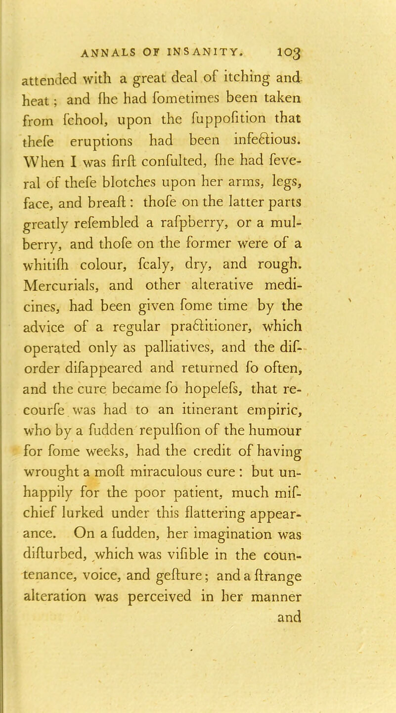 attended with a great deal of itching and heat; and fhe had fometimes been taken from fchool, upon the fuppofition that thefe eruptions had been infe6lious. When I was firft confulted, fhe had feve- ral of thefe blotches upon her arms, legs, face, and breaft : thofe on the latter parts greatly refembled a rafpberry, or a mul- berry, and thofe on the former were of a whitifh colour, fcaly, dry, and rough. I Mercurials, and other alterative medi- cines, had been given fome time by the advice of a regular praftitioner, which operated only as palliatives, and the dif— order difappeared and returned fo often, and the cure became fo hopelefs, that re- , courfe.was had to an itinerant empiric, who by a hidden'repulfion of the humour for fome weeks, had the credit of having wrought a moft miraculous cure : but un- happily for the poor patient, much mif- chief lurked under this flattering appear- ance. On a hidden, her imagination was difturbed, which was vifible in the coun- tenance, voice, and gefture; and a ftrange alteration was perceived in her manner