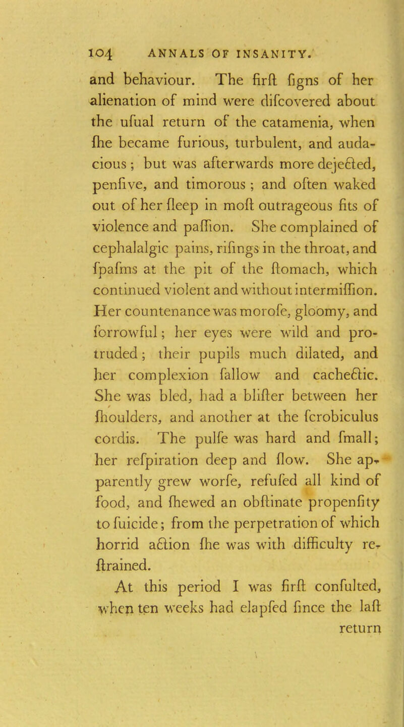 and behaviour. The firfl: figns of her alienation of mind were difcovered about the ufual return of the catamenia, when (he became furious, turbulent, and auda- cious ; but was afterwards more dejefted, penlive, and timorous ; and often waked out of her fleep in moft outrageous fits of violence and pafiion. She complained of cephalalgic pains, rifings in the throat, and fpafms at the pit of the ftomach, which continued violent and without intermiflion. Her countenance was morofe, gloomy, and forrowful; her eyes were wild and pro- truded ; their pupils much dilated, and her complexion fallow and cacheftic. She was bled, had a blifter between her / fhoulders, and another at the fcrobiculus cordis. The pulfe was hard and fmall; her refpiration deep and flow. She ap- parently grew worfe, refufed all kind of food, and fhewed an obftinate propenfity to fuicide; from the perpetration of which horrid a£lion fhe was with difficulty re- ftrained. At this period I was firfl; confulted, when ten weeks had elapfed fince the lafl return