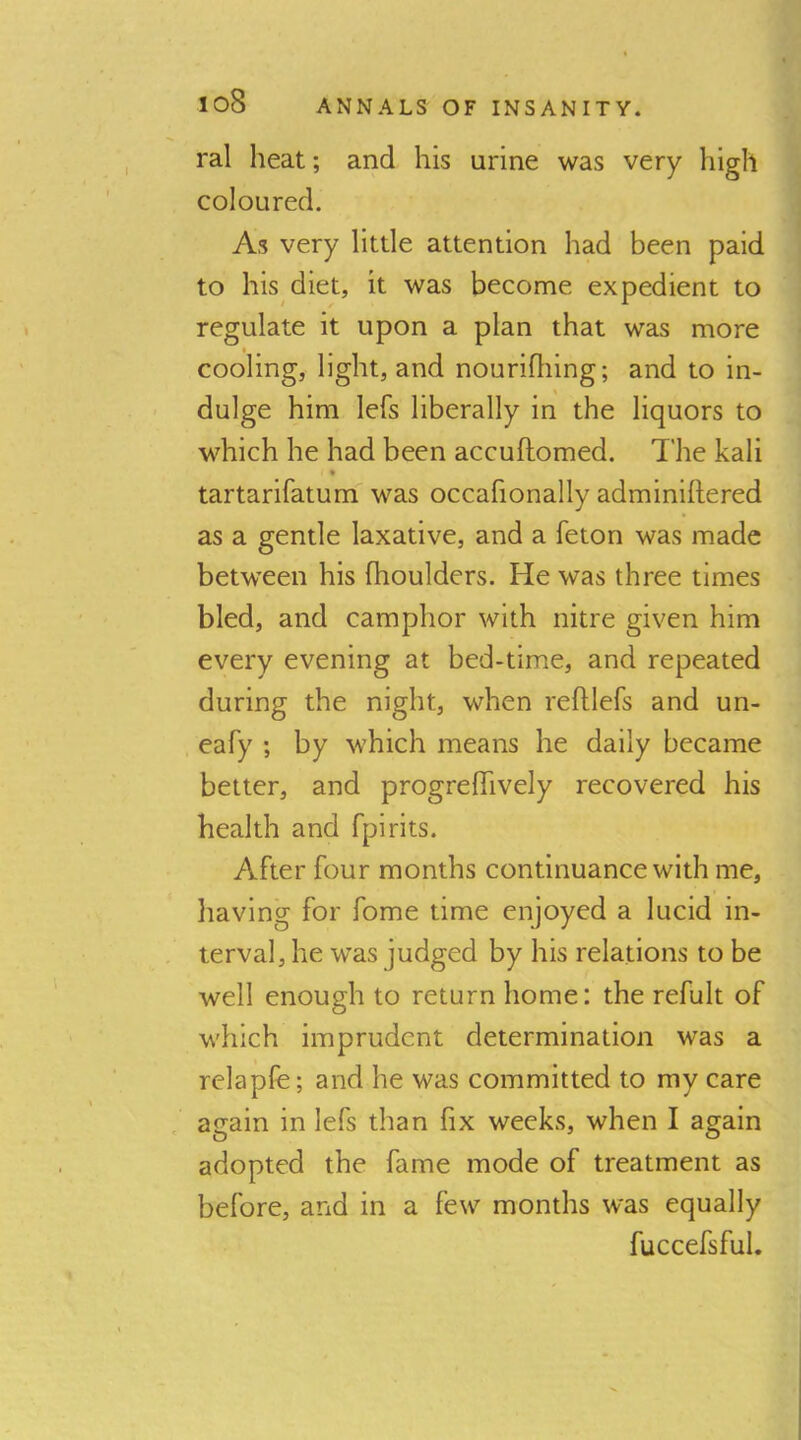 ral heat; and his urine was very high coloured. As very little attention had been paid to his diet, it was become expedient to regulate it upon a plan that was more cooling, light, and nourifliing; and to in- dulge him lefs liberally in the liquors to which he had been accuftomed. The kali * tartarifatum was occafionally adminiftered as a gentle laxative, and a feton was made between his fhoulders. He was three times bled, and camphor with nitre given him every evening at bed-time, and repeated during the night, when reftlefs and un- eafy ; by which means he daily became better, and progrelTively recovered his health and fpirits. After four months continuance with me, having for fome time enjoyed a lucid in- terval, he was judged by his relations to be well enough to return home: the refult of which imprudent determination was a relapfe; and he was committed to my care , again in lefs than fix weeks, when I again adopted the fame mode of treatment as before, and in a few months was equally fuccefsful.