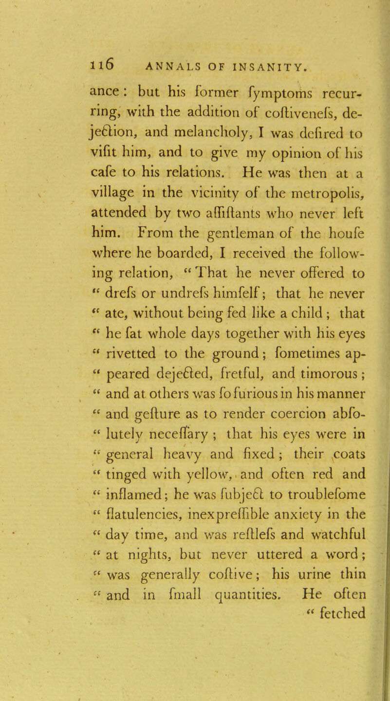 ance : but his former fymptoms recur- ring, with the addition of coflilvenefs, de- jeftion, and melancholy, I was defired to vifit him, and to give my opinion of his cafe to his relations. He was then at a village in the vicinity of the metropolis, attended by two alTiftants who never left him. From the gentleman of the houfe where he boarded, I received the follow- ing relation, “ That he never offered to drefs or undrefs himfelf; that he never ate, without being fed like a child ; that he fat whole days together with his eyes “ rivetted to the ground; fometimes ap- “ peared dejefted, fretful, and timorous; “ and at others was fo furious in his manner and gefture as to render coercion abfo- “ lutely necelfary ; that his eyes were in general heavy and fixed ; their ,coats ** tinged with yellow,.and often red and ‘‘ inflamed; he was fubjeft to troublefome “ flatulencies, inexprelfible anxiety in the “ day time, and was reftlefs and watchful at nights, but never uttered a word; was generally coflive; his urine thin “ and in fmall quantities. He often fetched