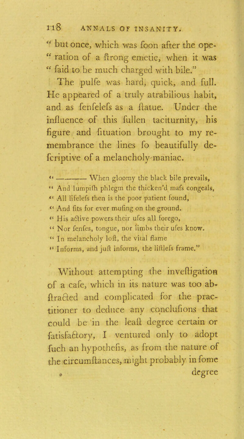 ** but once, which was foon after the ope- ration of a ftrong enietic, when it was “ faid to be much charged with bile.” The pulfe was hard, quick, and full. He appeared of a truly atrabilious habit, and as fenfelefs as a ftatue. Under the influence of this fullen taciturnity, his figure and fituation brought to my re- membrance the lines fo beautifully de- fcriptive of a melancholy raaniac. “ When gloomy the black bile prevails, “ And lumpifh phlegm the thicken’d mats congeals, “ All lifelefs then is the poor patient found, “ And fits for ever mufing on the ground. “ His adlive powers their ufes all forego, “Nor fenfes, tongue, nor limbs their ufes know. “ In melancholy loft, the vital flame “ Informs, and juft informs, the liftlefs frame.” Without attempting the inveftigation of a cafe, which in its nature was too ab- firafted and complicated for the prac- titioner to deduce any cqnclufions that could be'in the leafl degree certain or fatisfaftory, I ventured only to adopt fuch an hypothefis, as from the nature of the circumflances, might probably in fomc * degree