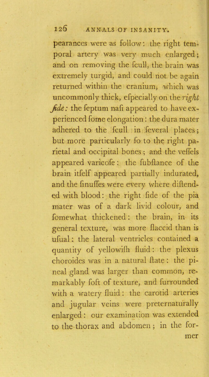 i pearances were as follow: the right tem- poral artery was very much enlarged; and on removing the fcull, the brain was extremely turgid, and could not be again returned within the cranium, which was uncommonly thick, efpecially on the right Jide: the feptum nafi appeared to have ex- perienced fome elongation: the dura mater adhered to the fcull in feveral places; but more particularly fo to the right pa- rietal and occipital bones ; and the veffels appeared varicofe: the fubftance of the brain itfelf appeared partially indurated, and the linulfes were every where diftend- ed with blood: the right fide of the pia mater was of a dark livid colour, and fome what thickened: the brain, in its general texture, was more flaccid than is ufual: the lateral ventricles contained a quantity of yellowifli fluid: the plexus choroides was in a natural ftate; the pi- neal gland was larger than common, re- markably foft of texture, and furrounded with a watery fluid: the carotid arteries and jugular veins were preternaturally enlarged : our examination was extended to the thorax and abdomen; in the for- mer