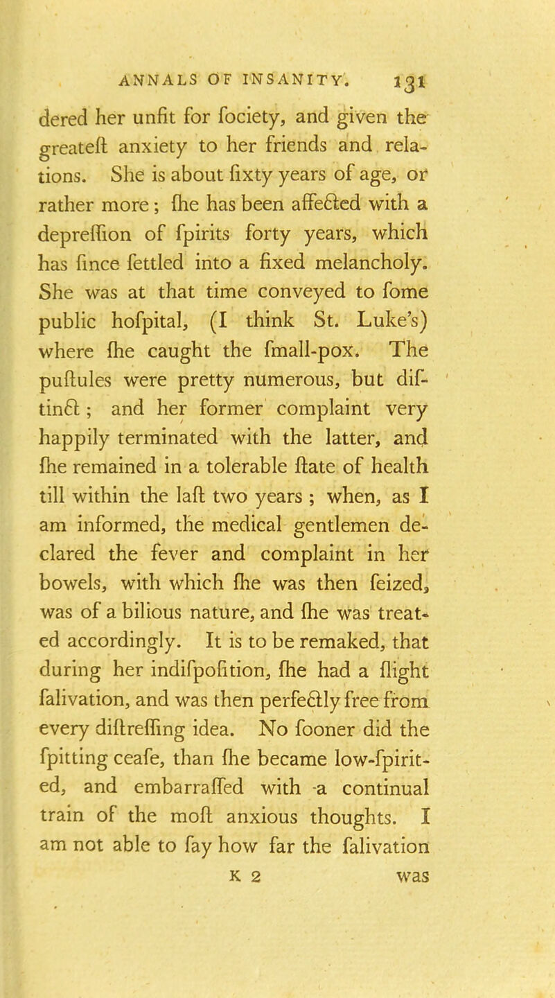 dered her unfit for fociety, and given the^ greateft anxiety to her friends and rela- tions. She is about fixty years of age, or rather more; (he has been affe6lcd with a depreffion of fpirits forty years, which has fince fettled into a fixed melancholy. She was at that time conveyed to fome public hofpital, (I think St. Luke’s) where Ihe caught the fmall-pox. The pufiules were pretty numerous, but dif- ' tinfl; and her former complaint very happily terminated with the latter, and Ihe remained in a tolerable ftate of health till within the laft two years ; when, as I am informed, the medical gentlemen de- clared the fever and complaint in her bowels, with which fhe was then feized, was of a bilious nature, and fhe was treat- ed accordingly. It is to be remaked, that during her indifpofition, fhe had a flight falivation, and was then perfe6lly free from every diftreffing idea. No fooner did the fpitting ceafe, than fhe became low-fpirit- ed, and embarraffed with -a continual train of the mofi anxious thoughts. I am not able to fay how far the falivation K 2 was