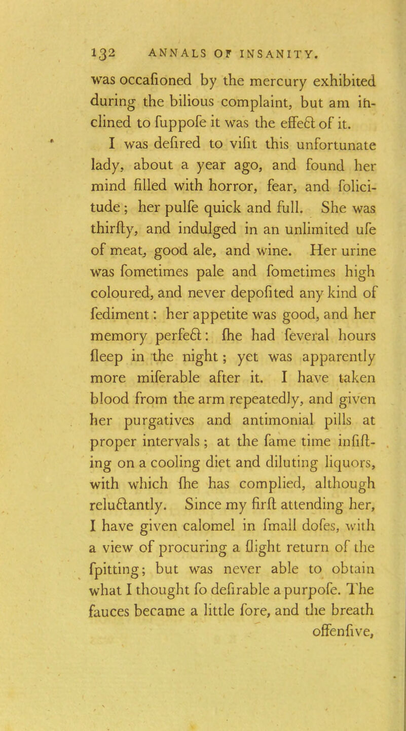 was occafioned by the mercury exhibited during the bilious complaint, but am iti- clined to fuppofe it was the efFed of it. I was delired to vifit this unfortunate lady, about a year ago, and found her mind filled with horror, fear, and folici- tude ; her pulfe quick and full. She was thirfly, and indulged in an unlimited ufe of meat, good ale, and wine. Her urine was fometimes pale and fometimes high coloured, and never depofited any kind of fediment: her appetite was good, and her memory perfeft: fhe had feveral hours fleep in the night; yet was apparently more miferable after it. I have taken blood from the arm repeatedly, and given her purgatives and antimonial pills at , proper intervals ; at the fame time infifi- . ing on a cooling diet and diluting liquors, with which fhe has complied, although reluHantly. Since my firft attending her, I have given calomel in fmall dofes, with a view of procuring a flight return of the fpitting; but was never able to obtain what I thought fo defirable apurpofe. The fauces became a little fore, and die breath offenfive.