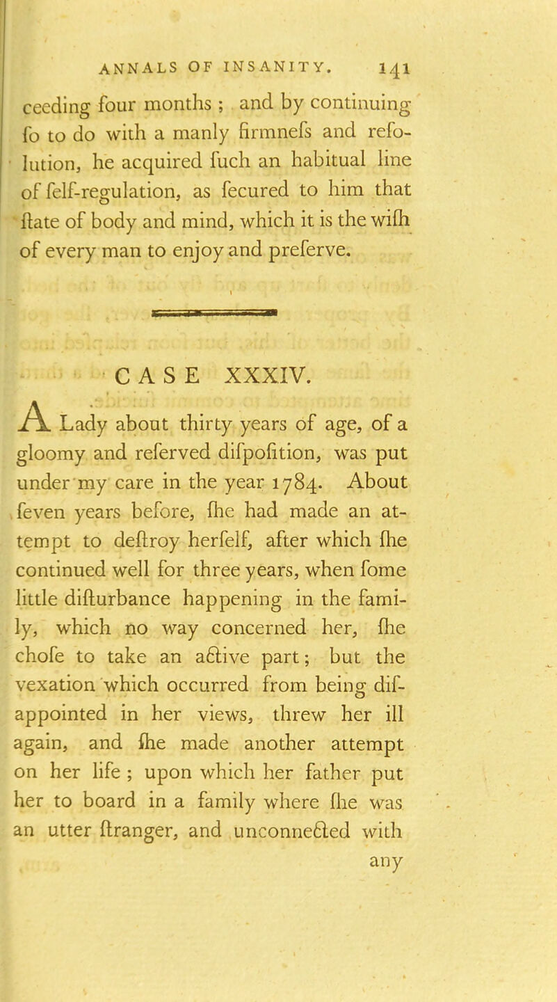 ANNALS OF INSANITY. 141 ceeding four months ; and by continuing' fo to do with a manly firmnefs and refo- • lution, he acquired fuch an habitual line of felf-regulation, as fecured to him that ■ hate of body and mind, which it is the wifli of every man to enjoy and preferve. CASE XXXIV. I A Lady about thirty years of age, of a gloomy and referved difpohtion, was put under'my care in the year 1784. About .feven years before, fhe had made an at- tempt to deftroy herfelf, after which fhe continued well for three years, when fome little difturbance happening in the fami- ly, which no way concerned her, fhe chofe to take an aftive part; but the vexation which occurred from being dif- appointed in her views, threw her ill again, and fhe made another attempt on her life ; upon which her father put her to board in a family where fhe was an utter flranger, and unconne6led with any