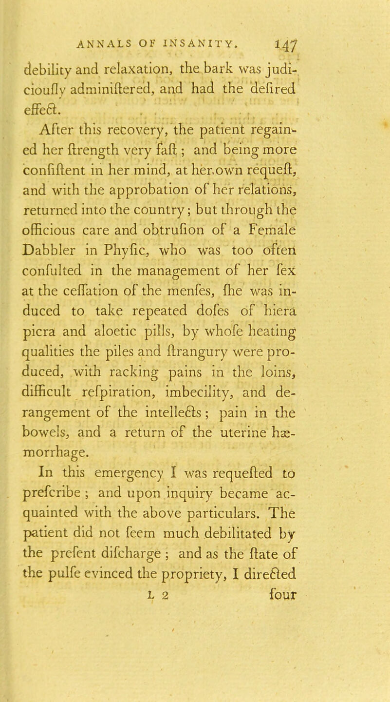 debility and relaxation, the bark was judi- cioufly adminiftere’d, and had the ‘defired effeft. After this recovery, the patient regain- ed her ftrength very fall; and being more confiftent in her mind, at her.own requeft, and with the approbation of her relations, returned into the country; but through the officious care and obtrulion of a Female Dabbler in Phylic, who was too often confulted in the management of her fex at the celfation of the menfes, ffie was in- duced to take repeated dofes of hiera picra and aloetic pills, by whofe heating qualities the piles and llrangury were pro- duced, with racking pains in the loins, difficult refpiration, imbecility, and de- rangement of the intellefts; pain in the bowels, and a return of the uterine hss- morrhage. In this emergency I was requefted to prefcribe ; and upon inquiry became ac- quainted with the above particulars. The patient did not feem much debilitated by the prefent difcharge ; and as the flate of the pulfe evinced the propriety, I direfled L 2 four