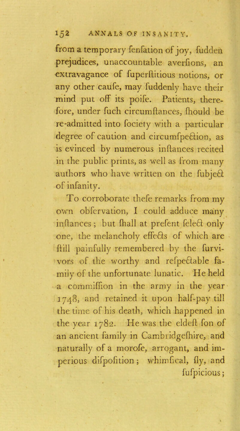 from a temporary fenfation of joy, fuddeii prejudices, unaccountable averfions, an extravagance of fuperftitious notions, or any other caufe, may fuddenly have their mind put off its poife. Patients, there- fore, under fuch circumftances, fhould be re-admitted into fociety with a particular degree of caution and circumfpe6lion, as is evinced by numerous inftances recited in the public prints, as well as from many authors who have written on the fubje6l of infanity. To corroborate thefe remarks from my own obfervation, I could adduce many inftances; but fhall at prefent fele£l only one, the melancholy effefts of which are - ftill painfully remembered by the furvi- vors of the worthy and refpe6lable fa- mily of the unfortunate lunatic. He held a commiflion in the army in the year- 1748, and retained it upon half-pay till the time of his death, which happened in the year 1782. He was the eldeft fon of an ancient family in Cambridgefhire, and naturally of a morofe, arrogant, and im- perious difpofition ; whimfical, fly, and fufpicious;