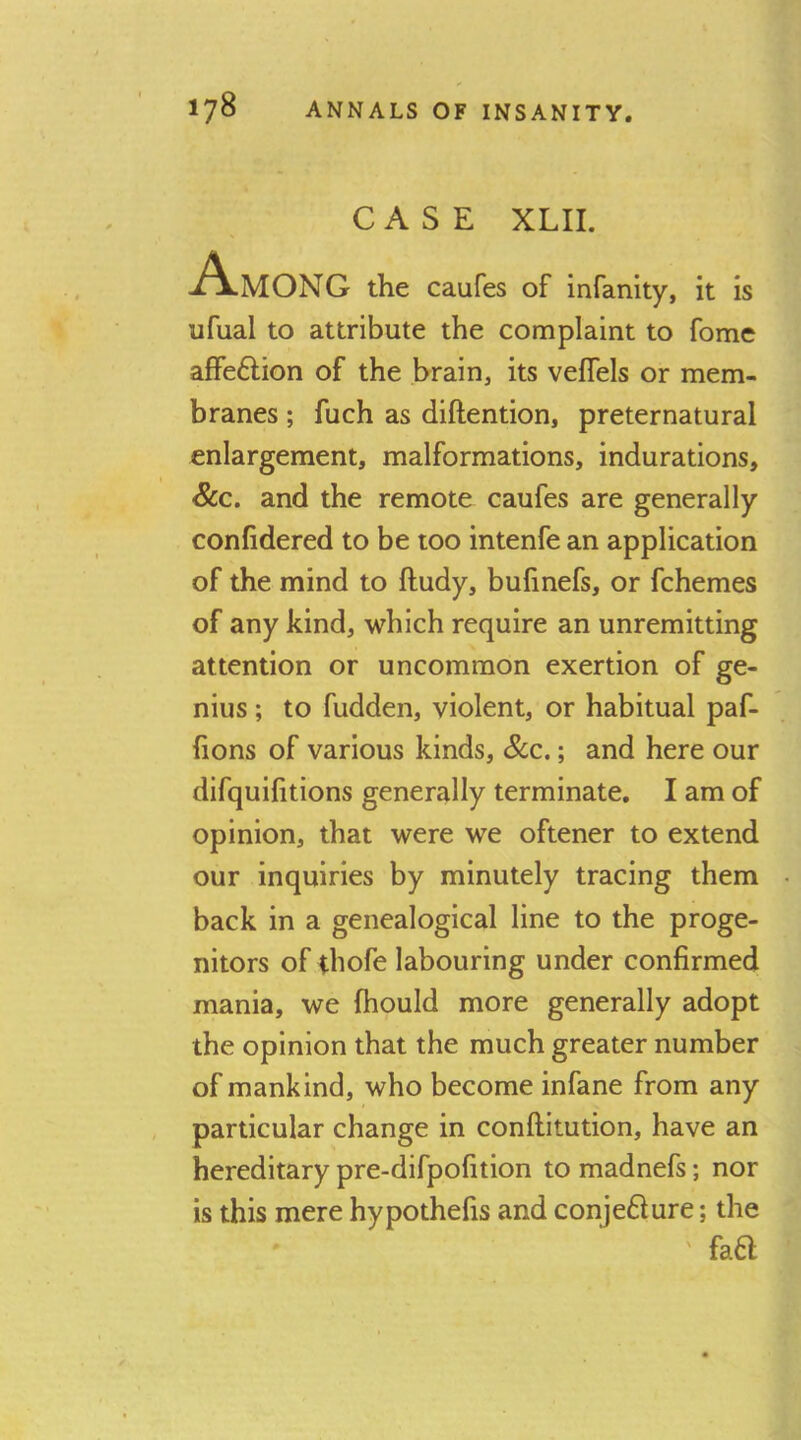 CASE XLII. Among the caufes of infanity, it is ufual to attribute the complaint to fome affe£lion of the brain, its velfels or mem- branes ; fuch as diftention, preternatural enlargement, malformations, indurations, &c. and the remote caufes are generally confidered to be too intenfe an application of the mind to ftudy, bulinefs, or fchemes of any kind, which require an unremitting attention or uncommon exertion of ge- nius ; to fudden, violent, or habitual paf- {ions of various kinds, See.; and here our difquifitions generally terminate. I am of opinion, that were we oftener to extend our inquiries by minutely tracing them back in a genealogical line to the proge- nitors of ihofe labouring under confirmed mania, we fhould more generally adopt the opinion that the much greater number of mankind, who become infane from any particular change in conftitution, have an hereditary pre-difpofition to madnefs; nor is this mere hypothefis and conje6lure; the ' ' fa6l