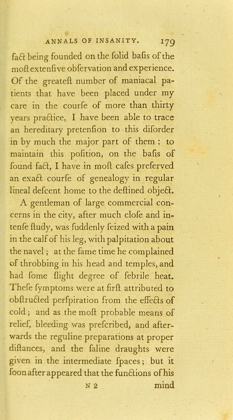 faft being founded on the folid bafis of the moft extenfive obfervation and experience. Of the greateft number of maniacal pa- tients that have been placed under my care in the courfe of more than thirty years pra61;ice, I have been able to trace an hereditary pretenhon to this diforder in by much the major part of them : to maintain this pofition, on the bafis of found fa61;, I have in moft cafes preferved an exaft courfe of genealogy in regular lineal defcent home to the deftined objeft. A gentleman of large commercial con- cerns in the city, after much clofe and in- tenfe ftudy, was fuddenly feized with a pain in the calf of his leg, with palpitation about the navel; at the fame time he complained of throbbing in his head and temples, and had fome flight degree of febrile heat. Thefe fymptoms were at firft attributed to obftrufted perfpiration from the effe61:s of cold ; and as the moft probable means of relief, bleeding was prefcribed, and after- wards the reguline preparations at proper diftances, and the faline draughts were given in the intermediate fpaces; but it foon after appeared that the funflions of his n 2 mind