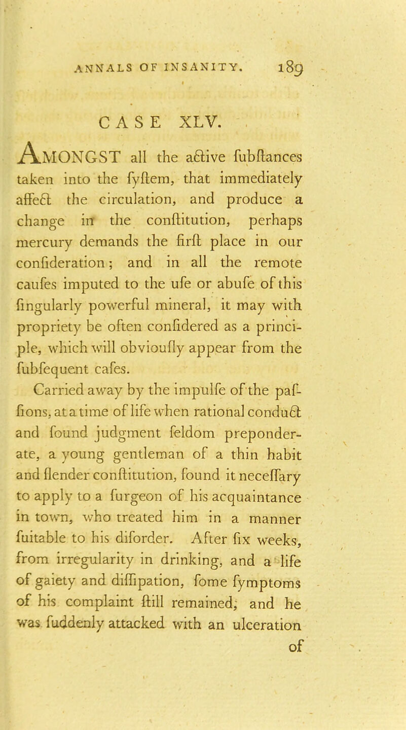 I CASE XLV. , A.MONGST all the aftive fubflances taken into the fyftem, that immediately affeft the circulation, and produce a change in the conftitution, perhaps mercury demands the firfl: place in our confideration; and in all the remote caufes imputed to the ufe or abufe of this fingularly powerful mineral, it may with propriety be often conlidered as a princi- ple, which will obvioufly appear from the fubfequent cafes. Carried away by the impulfe of the paf- fions, atatime of life when rational condudl , and found judgment feldom preponder- ate, a young gentleman of a thin habit and (lender conftitution, found it neceffary to apply to a furgeon of his acquaintance in town, who treated him in a manner fuitable to his diforder. After fix weeks, from irregularity in drinking, and a'-life of gaiety and dilTipation, fome fymptoms of his complaint ftill remained; and he was fuddenly attacked with an ulceration of