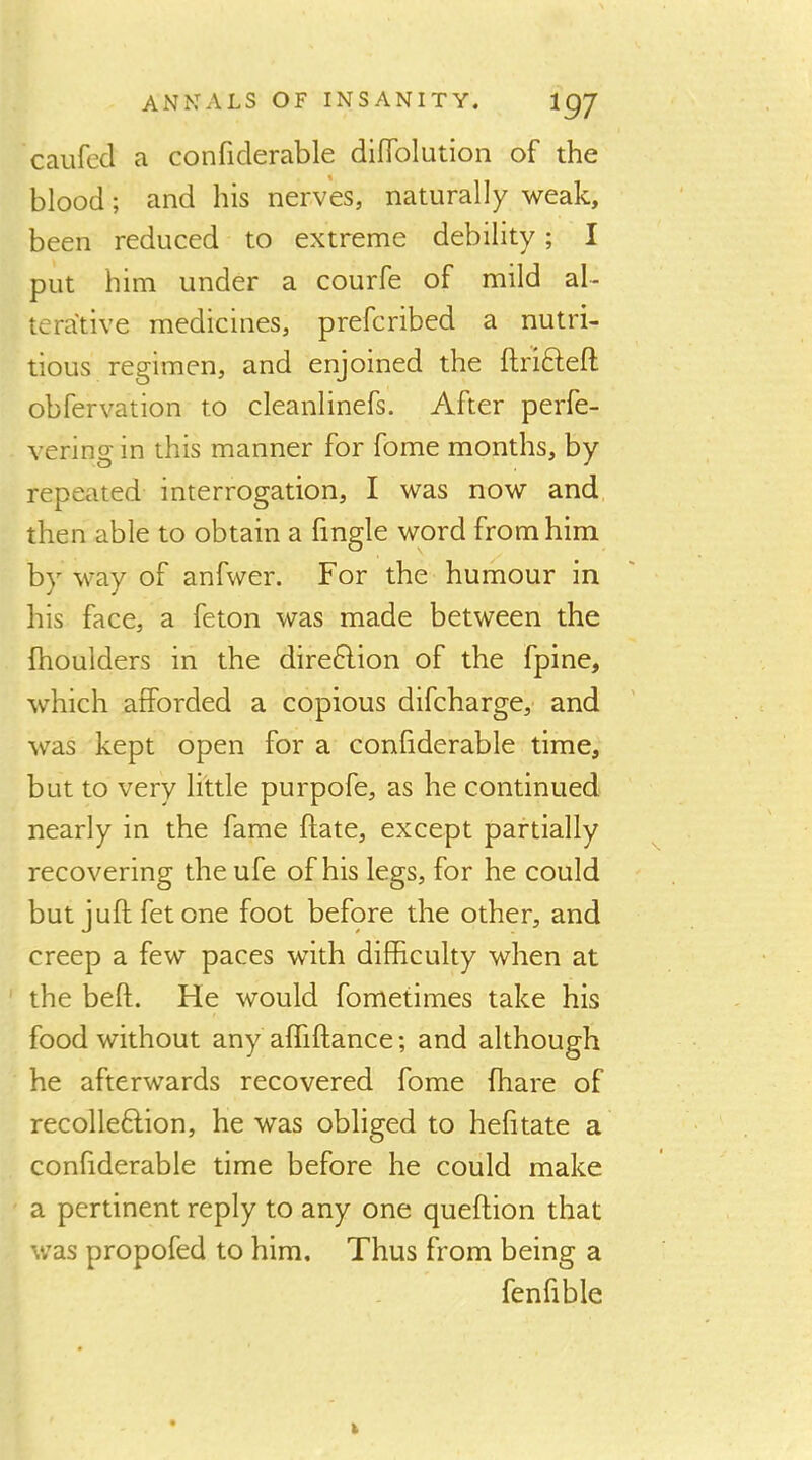 caiifecl a confiderable dilToIution of the blood; and his nerves, naturally weak, been reduced to extreme debility; I put him under a courfe of mild al- terative medicines, prefcribed a nutri- tious regimen, and enjoined the ftrifteft obfervation to cleanlinefs. After perfe- vering in this manner for fome months, by repeated interrogation, I was now and then able to obtain a fingle word from him by way of anfwer. For the humour in his face, a feton was made between the fhoulders in the dire6lion of the fpine, which afforded a copious difcharge, and was kept open for a confiderable time, but to very little purpofe, as he continued nearly in the fame Rate, except partially recovering theufe of his legs, for he could but juft fet one foot before the other, and creep a few paces with difficulty when at the beft. He would fometimes take his food without any affiftance; and although he afterwards recovered fome fhare of recolleftion, he was obliged to hefitate a confiderable time before he could make a pertinent reply to any one queftion that was propofed to him. Thus from being a fenfible